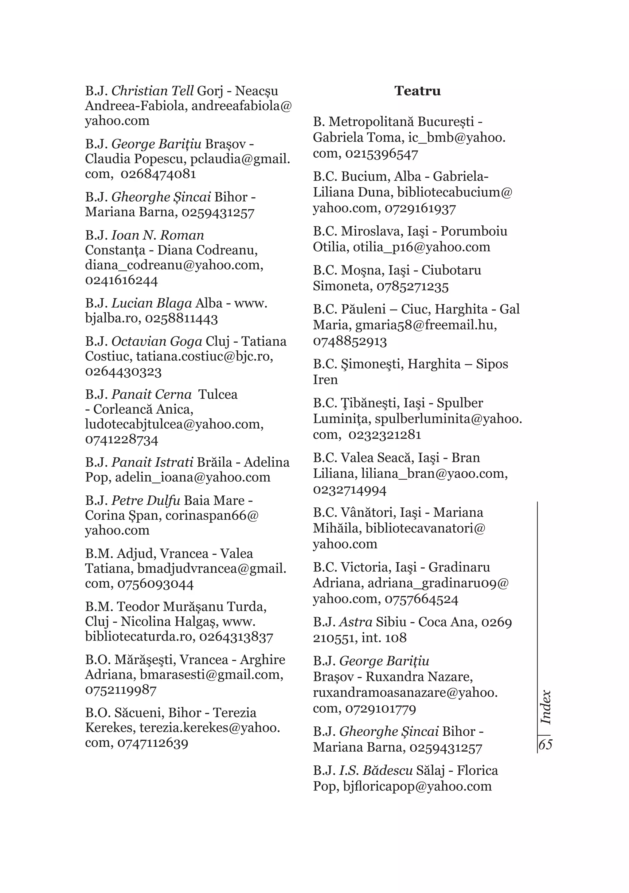 B.J. Christian Tell Gorj - Neacșu
Andreea-Fabiola, andreeafabiola@
yahoo.com
B.J. George Barițiu Brașov Claudia Popescu, pclaudia@gmail.
com, 0268474081
B.J. Gheorghe Șincai Bihor Mariana Barna, 0259431257

Teatru
B. Metropolitană București Gabriela Toma, ic_bmb@yahoo.
com, 0215396547
B.C. Bucium, Alba - GabrielaLiliana Duna, bibliotecabucium@
yahoo.com, 0729161937

B.J. Ioan N. Roman
Constanța - Diana Codreanu,
diana_codreanu@yahoo.com,
0241616244

B.C. Miroslava, Iaşi - Porumboiu
Otilia, otilia_p16@yahoo.com

B.J. Lucian Blaga Alba - www.
bjalba.ro, 0258811443

B.C. Păuleni – Ciuc, Harghita - Gal
Maria, gmaria58@freemail.hu,
0748852913

B.J. Panait Cerna Tulcea
- Corleancă Anica,
ludotecabjtulcea@yahoo.com,
0741228734
B.J. Panait Istrati Brăila - Adelina
Pop, adelin_ioana@yahoo.com
B.J. Petre Dulfu Baia Mare Corina Șpan, corinaspan66@
yahoo.com
B.M. Adjud, Vrancea - Valea
Tatiana, bmadjudvrancea@gmail.
com, 0756093044
B.M. Teodor Murășanu Turda,
Cluj - Nicolina Halgaș, www.
bibliotecaturda.ro, 0264313837
B.O. Mărăşeşti, Vrancea - Arghire
Adriana, bmarasesti@gmail.com,
0752119987
B.O. Săcueni, Bihor - Terezia
Kerekes, terezia.kerekes@yahoo.
com, 0747112639

B.C. Şimoneşti, Harghita – Sipos
Iren
B.C. Ţibăneşti, Iaşi - Spulber
Luminița, spulberluminita@yahoo.
com, 0232321281
B.C. Valea Seacă, Iaşi - Bran
Liliana, liliana_bran@yaoo.com,
0232714994
B.C. Vânători, Iaşi - Mariana
Mihăila, bibliotecavanatori@
yahoo.com
B.C. Victoria, Iaşi - Gradinaru
Adriana, adriana_gradinaru09@
yahoo.com, 0757664524
B.J. Astra Sibiu - Coca Ana, 0269
210551, int. 108
B.J. George Barițiu
Brașov - Ruxandra Nazare,
ruxandramoasanazare@yahoo.
com, 0729101779
B.J. Gheorghe Șincai Bihor Mariana Barna, 0259431257
B.J. I.S. Bădescu Sălaj - Florica
Pop, bjfloricapop@yahoo.com

Index

B.J. Octavian Goga Cluj - Tatiana
Costiuc, tatiana.costiuc@bjc.ro,
0264430323

B.C. Moşna, Iaşi - Ciubotaru
Simoneta, 0785271235

65

 