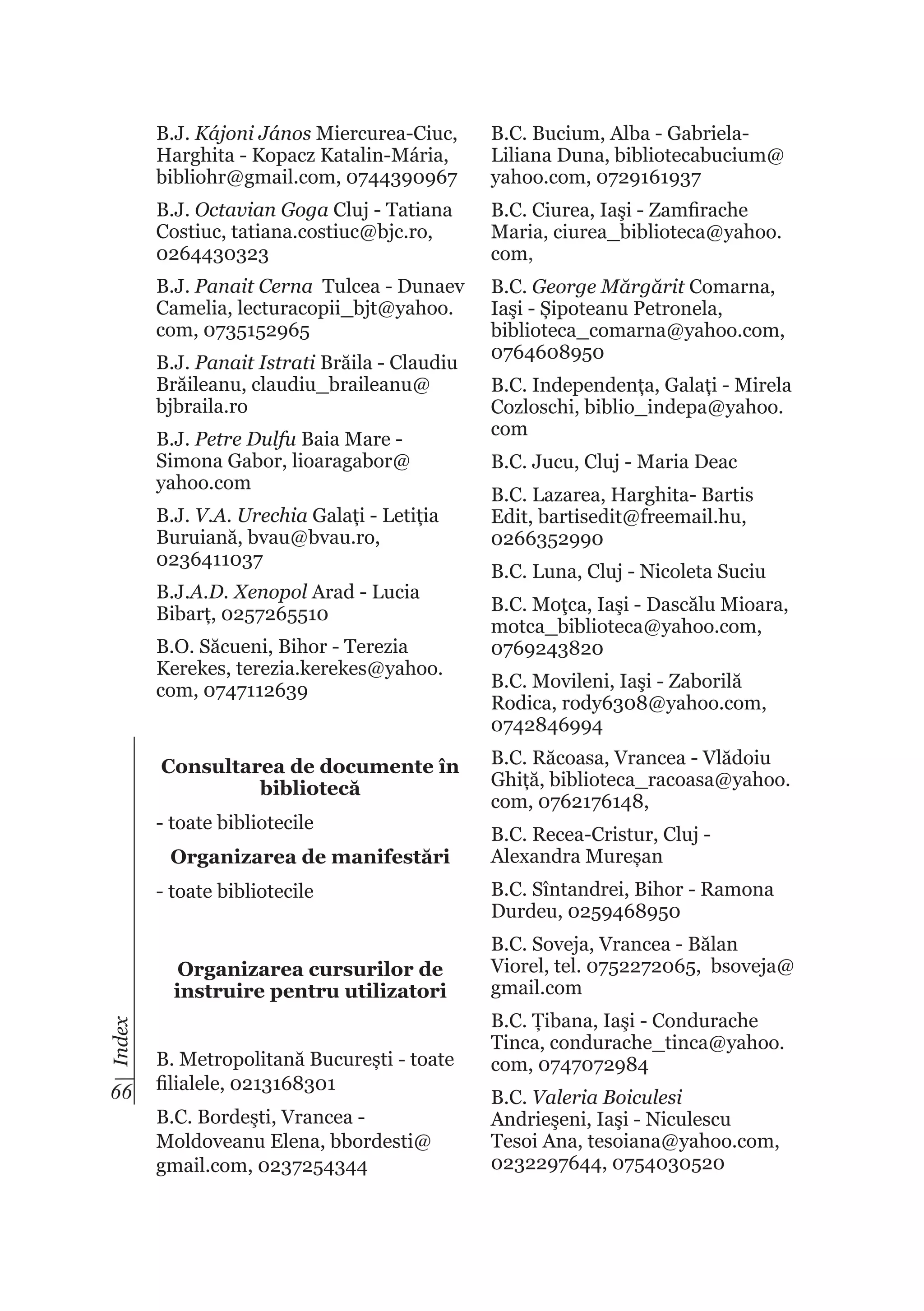 B.J. Kájoni János Miercurea-Ciuc,
Harghita - Kopacz Katalin-Mária,
bibliohr@gmail.com, 0744390967

B.C. Bucium, Alba - GabrielaLiliana Duna, bibliotecabucium@
yahoo.com, 0729161937

B.J. Octavian Goga Cluj - Tatiana
Costiuc, tatiana.costiuc@bjc.ro,
0264430323

B.C. Ciurea, Iaşi - Zamfirache
Maria, ciurea_biblioteca@yahoo.
com,

B.J. Panait Cerna Tulcea - Dunaev
Camelia, lecturacopii_bjt@yahoo.
com, 0735152965

B.C. George Mărgărit Comarna,
Iaşi - Șipoteanu Petronela,
biblioteca_comarna@yahoo.com,
0764608950

B.J. Panait Istrati Brăila - Claudiu
Brăileanu, claudiu_braileanu@
bjbraila.ro
B.J. Petre Dulfu Baia Mare Simona Gabor, lioaragabor@
yahoo.com
B.J. V.A. Urechia Galați - Letiția
Buruiană, bvau@bvau.ro,
0236411037
B.J.A.D. Xenopol Arad - Lucia
Bibarț, 0257265510
B.O. Săcueni, Bihor - Terezia
Kerekes, terezia.kerekes@yahoo.
com, 0747112639

Consultarea de documente în
bibliotecă
- toate bibliotecile
Organizarea de manifestări
- toate bibliotecile

Index

Organizarea cursurilor de
instruire pentru utilizatori

66

B. Metropolitană București - toate
filialele, 0213168301
B.C. Bordeşti, Vrancea Moldoveanu Elena, bbordesti@
gmail.com, 0237254344

B.C. Independența, Galați - Mirela
Cozloschi, biblio_indepa@yahoo.
com
B.C. Jucu, Cluj - Maria Deac
B.C. Lazarea, Harghita- Bartis
Edit, bartisedit@freemail.hu,
0266352990
B.C. Luna, Cluj - Nicoleta Suciu
B.C. Moţca, Iaşi - Dascălu Mioara,
motca_biblioteca@yahoo.com,
0769243820
B.C. Movileni, Iaşi - Zaborilă
Rodica, rody6308@yahoo.com,
0742846994
B.C. Răcoasa, Vrancea - Vlădoiu
Ghiță, biblioteca_racoasa@yahoo.
com, 0762176148,
B.C. Recea-Cristur, Cluj Alexandra Mureșan
B.C. Sîntandrei, Bihor - Ramona
Durdeu, 0259468950
B.C. Soveja, Vrancea - Bălan
Viorel, tel. 0752272065, bsoveja@
gmail.com
B.C. Țibana, Iaşi - Condurache
Tinca, condurache_tinca@yahoo.
com, 0747072984
B.C. Valeria Boiculesi
Andrieşeni, Iaşi - Niculescu
Tesoi Ana, tesoiana@yahoo.com,
0232297644, 0754030520

 