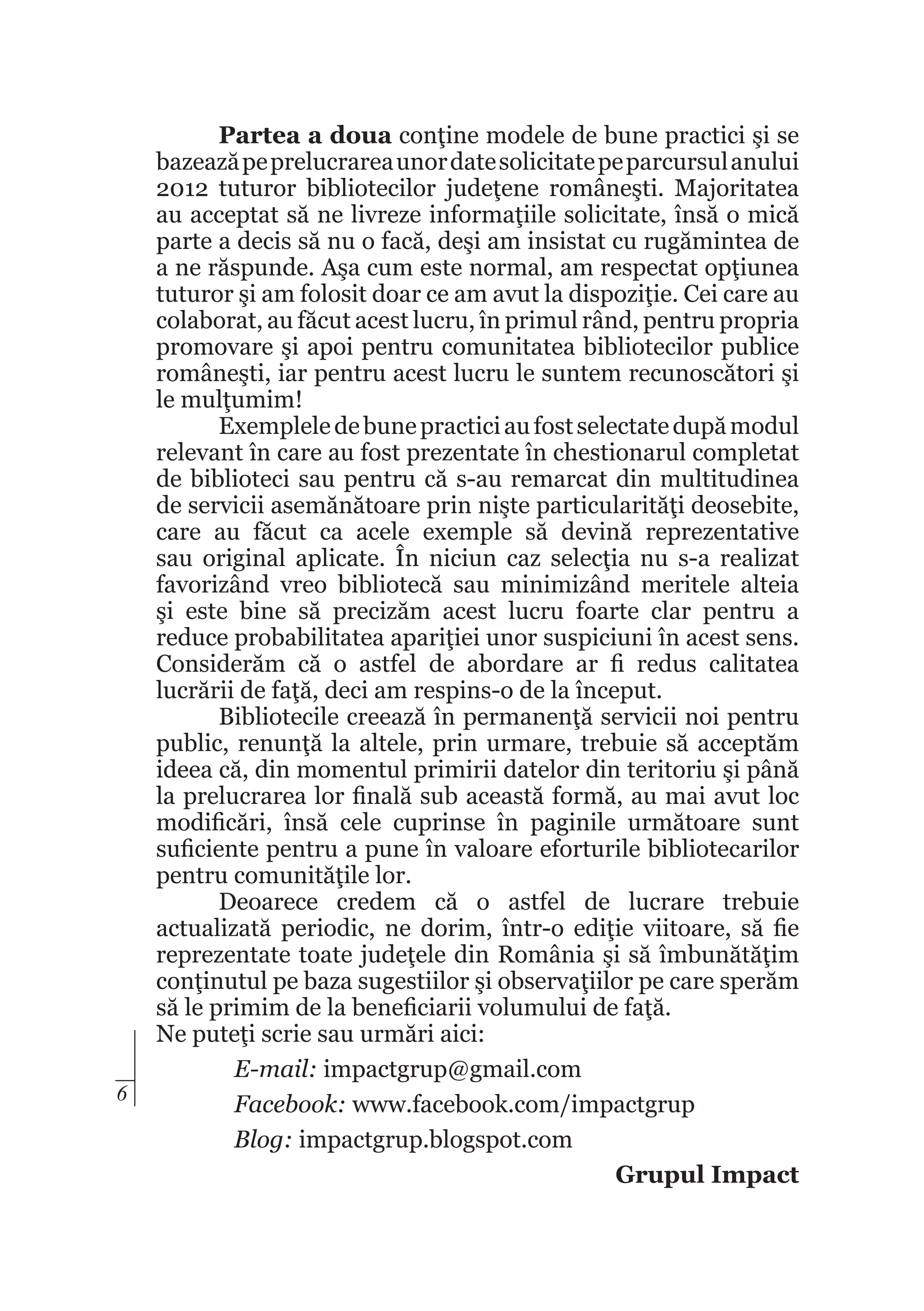 6

Partea a doua conţine modele de bune practici şi se
bazează pe prelucrarea unor date solicitate pe parcursul anului
2012 tuturor bibliotecilor judeţene româneşti. Majoritatea
au acceptat să ne livreze informaţiile solicitate, însă o mică
parte a decis să nu o facă, deşi am insistat cu rugămintea de
a ne răspunde. Aşa cum este normal, am respectat opţiunea
tuturor şi am folosit doar ce am avut la dispoziţie. Cei care au
colaborat, au făcut acest lucru, în primul rând, pentru propria
promovare şi apoi pentru comunitatea bibliotecilor publice
româneşti, iar pentru acest lucru le suntem recunoscători şi
le mulţumim!
Exemplele de bune practici au fost selectate după modul
relevant în care au fost prezentate în chestionarul completat
de biblioteci sau pentru că s-au remarcat din multitudinea
de servicii asemănătoare prin nişte particularităţi deosebite,
care au făcut ca acele exemple să devină reprezentative
sau original aplicate. În niciun caz selecţia nu s-a realizat
favorizând vreo bibliotecă sau minimizând meritele alteia
şi este bine să precizăm acest lucru foarte clar pentru a
reduce probabilitatea apariţiei unor suspiciuni în acest sens.
Considerăm că o astfel de abordare ar fi redus calitatea
lucrării de faţă, deci am respins-o de la început.
Bibliotecile creează în permanenţă servicii noi pentru
public, renunţă la altele, prin urmare, trebuie să acceptăm
ideea că, din momentul primirii datelor din teritoriu şi până
la prelucrarea lor finală sub această formă, au mai avut loc
modificări, însă cele cuprinse în paginile următoare sunt
suficiente pentru a pune în valoare eforturile bibliotecarilor
pentru comunităţile lor.
Deoarece credem că o astfel de lucrare trebuie
actualizată periodic, ne dorim, într-o ediţie viitoare, să fie
reprezentate toate judeţele din România şi să îmbunătăţim
conţinutul pe baza sugestiilor şi observaţiilor pe care sperăm
să le primim de la beneficiarii volumului de faţă.
Ne puteţi scrie sau urmări aici:
E-mail: impactgrup@gmail.com
Facebook: www.facebook.com/impactgrup
Blog: impactgrup.blogspot.com
Grupul Impact

 