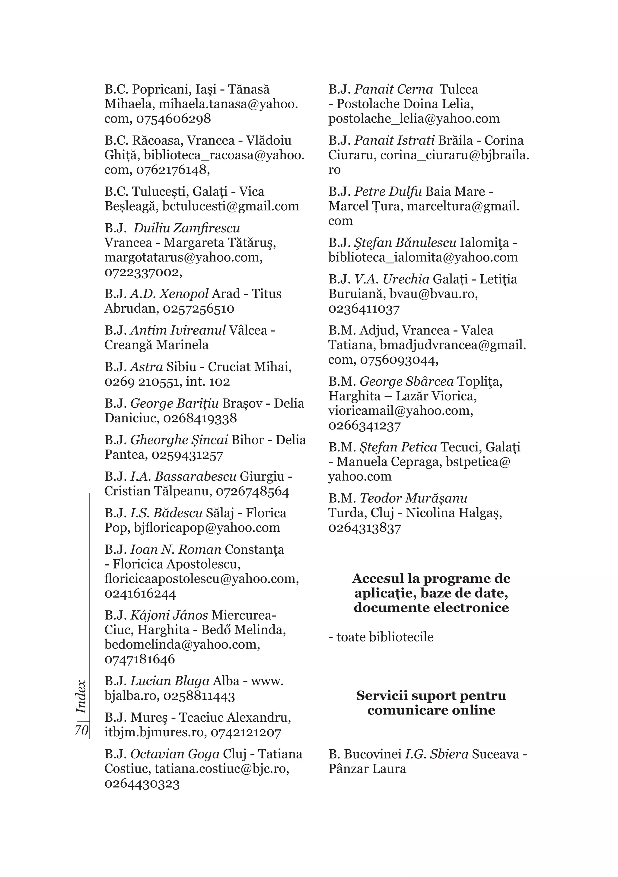 B.C. Popricani, Iaşi - Tănasă
Mihaela, mihaela.tanasa@yahoo.
com, 0754606298

B.J. Panait Cerna Tulcea
- Postolache Doina Lelia,
postolache_lelia@yahoo.com

B.C. Răcoasa, Vrancea - Vlădoiu
Ghiță, biblioteca_racoasa@yahoo.
com, 0762176148,

B.J. Panait Istrati Brăila - Corina
Ciuraru, corina_ciuraru@bjbraila.
ro

B.C. Tulucești, Galați - Vica
Beșleagă, bctulucesti@gmail.com

B.J. Petre Dulfu Baia Mare Marcel Țura, marceltura@gmail.
com

B.J. Duiliu Zamfirescu
Vrancea - Margareta Tătăruş,
margotatarus@yahoo.com,
0722337002,
B.J. A.D. Xenopol Arad - Titus
Abrudan, 0257256510
B.J. Antim Ivireanul Vâlcea Creangă Marinela
B.J. Astra Sibiu - Cruciat Mihai,
0269 210551, int. 102
B.J. George Barițiu Brașov - Delia
Daniciuc, 0268419338
B.J. Gheorghe Șincai Bihor - Delia
Pantea, 0259431257
B.J. I.A. Bassarabescu Giurgiu Cristian Tălpeanu, 0726748564
B.J. I.S. Bădescu Sălaj - Florica
Pop, bjfloricapop@yahoo.com
B.J. Ioan N. Roman Constanța
- Floricica Apostolescu,
floricicaapostolescu@yahoo.com,
0241616244

Index

B.J. Kájoni János MiercureaCiuc, Harghita - Bedő Melinda,
bedomelinda@yahoo.com,
0747181646

70

B.J. Lucian Blaga Alba - www.
bjalba.ro, 0258811443
B.J. Mureş - Tcaciuc Alexandru,
itbjm.bjmures.ro, 0742121207
B.J. Octavian Goga Cluj - Tatiana
Costiuc, tatiana.costiuc@bjc.ro,
0264430323

B.J. Ştefan Bănulescu Ialomiţa biblioteca_ialomita@yahoo.com
B.J. V.A. Urechia Galați - Letiția
Buruiană, bvau@bvau.ro,
0236411037
B.M. Adjud, Vrancea - Valea
Tatiana, bmadjudvrancea@gmail.
com, 0756093044,
B.M. George Sbârcea Topliţa,
Harghita – Lazăr Viorica,
vioricamail@yahoo.com,
0266341237
B.M. Ștefan Petica Tecuci, Galați
- Manuela Cepraga, bstpetica@
yahoo.com
B.M. Teodor Murășanu
Turda, Cluj - Nicolina Halgaș,
0264313837

Accesul la programe de
aplicaţie, baze de date,
documente electronice
- toate bibliotecile

Servicii suport pentru
comunicare online
B. Bucovinei I.G. Sbiera Suceava Pânzar Laura

 
