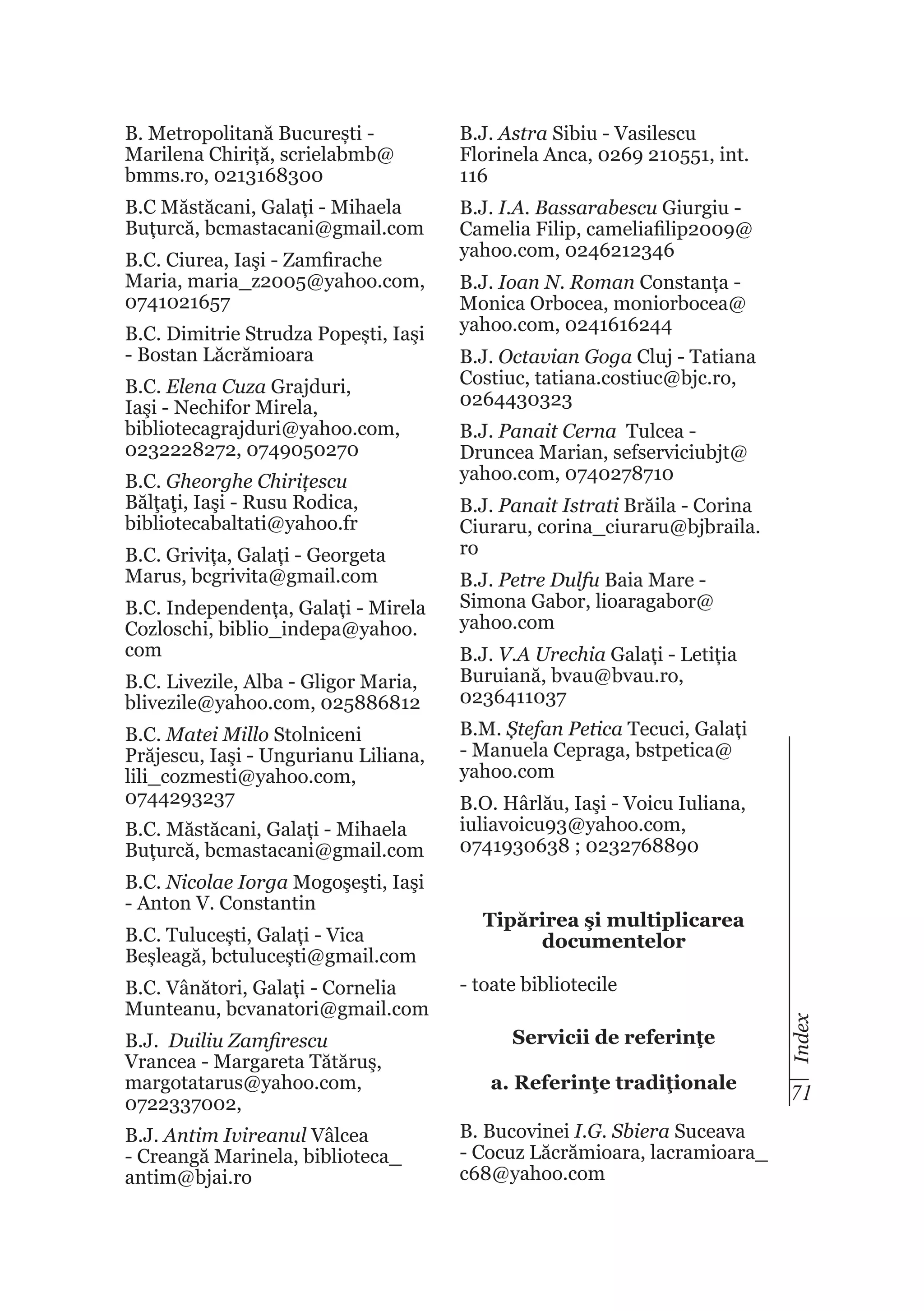 B. Metropolitană București Marilena Chiriță, scrielabmb@
bmms.ro, 0213168300

B.J. Astra Sibiu - Vasilescu
Florinela Anca, 0269 210551, int.
116

B.C Măstăcani, Galați - Mihaela
Buțurcă, bcmastacani@gmail.com

B.J. I.A. Bassarabescu Giurgiu Camelia Filip, cameliafilip2009@
yahoo.com, 0246212346

B.C. Dimitrie Strudza Popești, Iaşi
- Bostan Lăcrămioara
B.C. Elena Cuza Grajduri,
Iaşi - Nechifor Mirela,
bibliotecagrajduri@yahoo.com,
0232228272, 0749050270
B.C. Gheorghe Chirițescu
Bălţaţi, Iaşi - Rusu Rodica,
bibliotecabaltati@yahoo.fr
B.C. Grivița, Galați - Georgeta
Marus, bcgrivita@gmail.com
B.C. Independența, Galați - Mirela
Cozloschi, biblio_indepa@yahoo.
com
B.C. Livezile, Alba - Gligor Maria,
blivezile@yahoo.com, 025886812
B.C. Matei Millo Stolniceni
Prăjescu, Iaşi - Ungurianu Liliana,
lili_cozmesti@yahoo.com,
0744293237
B.C. Măstăcani, Galați - Mihaela
Buțurcă, bcmastacani@gmail.com
B.C. Nicolae Iorga Mogoşeşti, Iaşi
- Anton V. Constantin
B.C. Tulucești, Galați - Vica
Beșleagă, bctulucești@gmail.com
B.C. Vânători, Galați - Cornelia
Munteanu, bcvanatori@gmail.com
B.J. Duiliu Zamfirescu
Vrancea - Margareta Tătăruş,
margotatarus@yahoo.com,
0722337002,
B.J. Antim Ivireanul Vâlcea
- Creangă Marinela, biblioteca_
antim@bjai.ro

B.J. Ioan N. Roman Constanța Monica Orbocea, moniorbocea@
yahoo.com, 0241616244
B.J. Octavian Goga Cluj - Tatiana
Costiuc, tatiana.costiuc@bjc.ro,
0264430323
B.J. Panait Cerna Tulcea Druncea Marian, sefserviciubjt@
yahoo.com, 0740278710
B.J. Panait Istrati Brăila - Corina
Ciuraru, corina_ciuraru@bjbraila.
ro
B.J. Petre Dulfu Baia Mare Simona Gabor, lioaragabor@
yahoo.com
B.J. V.A Urechia Galați - Letiția
Buruiană, bvau@bvau.ro,
0236411037
B.M. Ștefan Petica Tecuci, Galați
- Manuela Cepraga, bstpetica@
yahoo.com
B.O. Hârlău, Iaşi - Voicu Iuliana,
iuliavoicu93@yahoo.com,
0741930638 ; 0232768890
Tipărirea şi multiplicarea
documentelor
- toate bibliotecile
Servicii de referinţe

Index

B.C. Ciurea, Iaşi - Zamfirache
Maria, maria_z2005@yahoo.com,
0741021657

a. Referinţe tradiţionale

71

B. Bucovinei I.G. Sbiera Suceava
- Cocuz Lăcrămioara, lacramioara_
c68@yahoo.com

 