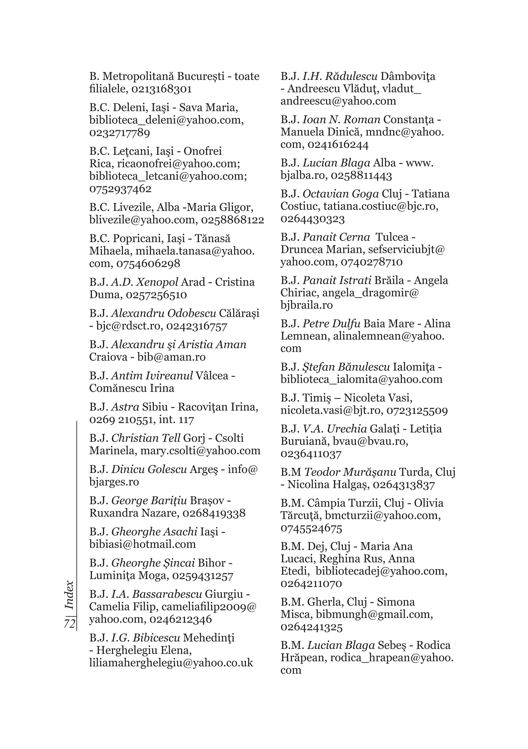 B. Metropolitană București - toate
filialele, 0213168301
B.C. Deleni, Iaşi - Sava Maria,
biblioteca_deleni@yahoo.com,
0232717789
B.C. Leţcani, Iaşi - Onofrei
Rica, ricaonofrei@yahoo.com;
biblioteca_letcani@yahoo.com;
0752937462

B.J. I.H. Rădulescu Dâmboviţa
- Andreescu Vlăduţ, vladut_
andreescu@yahoo.com
B.J. Ioan N. Roman Constanța Manuela Dinică, mndnc@yahoo.
com, 0241616244
B.J. Lucian Blaga Alba - www.
bjalba.ro, 0258811443

B.C. Livezile, Alba -Maria Gligor,
blivezile@yahoo.com, 0258868122

B.J. Octavian Goga Cluj - Tatiana
Costiuc, tatiana.costiuc@bjc.ro,
0264430323

B.C. Popricani, Iaşi - Tănasă
Mihaela, mihaela.tanasa@yahoo.
com, 0754606298

B.J. Panait Cerna Tulcea Druncea Marian, sefserviciubjt@
yahoo.com, 0740278710

B.J. A.D. Xenopol Arad - Cristina
Duma, 0257256510

B.J. Panait Istrati Brăila - Angela
Chiriac, angela_dragomir@
bjbraila.ro

B.J. Alexandru Odobescu Călărași
- bjc@rdsct.ro, 0242316757
B.J. Alexandru şi Aristia Aman
Craiova - bib@aman.ro
B.J. Antim Ivireanul Vâlcea Comănescu Irina
B.J. Astra Sibiu - Racoviţan Irina,
0269 210551, int. 117

B.J. Petre Dulfu Baia Mare - Alina
Lemnean, alinalemnean@yahoo.
com
B.J. Ştefan Bănulescu Ialomiţa biblioteca_ialomita@yahoo.com
B.J. Timiş – Nicoleta Vasi,
nicoleta.vasi@bjt.ro, 0723125509

B.J. Christian Tell Gorj - Csolti
Marinela, mary.csolti@yahoo.com

B.J. V.A. Urechia Galați - Letiția
Buruiană, bvau@bvau.ro,
0236411037

B.J. Dinicu Golescu Argeş - info@
bjarges.ro

B.M Teodor Murășanu Turda, Cluj
- Nicolina Halgaș, 0264313837

B.J. George Barițiu Brașov Ruxandra Nazare, 0268419338

B.M. Câmpia Turzii, Cluj - Olivia
Tărcuță, bmcturzii@yahoo.com,
0745524675

Index

B.J. Gheorghe Asachi Iaşi bibiasi@hotmail.com

72

B.J. Gheorghe Șincai Bihor Luminița Moga, 0259431257
B.J. I.A. Bassarabescu Giurgiu Camelia Filip, cameliafilip2009@
yahoo.com, 0246212346
B.J. I.G. Bibicescu Mehedinţi
- Herghelegiu Elena,
liliamaherghelegiu@yahoo.co.uk

B.M. Dej, Cluj - Maria Ana
Lucaci, Reghina Rus, Anna
Etedi, bibliotecadej@yahoo.com,
0264211070
B.M. Gherla, Cluj - Simona
Misca, bibmungh@gmail.com,
0264241325
B.M. Lucian Blaga Sebeş - Rodica
Hrăpean, rodica_hrapean@yahoo.
com

 