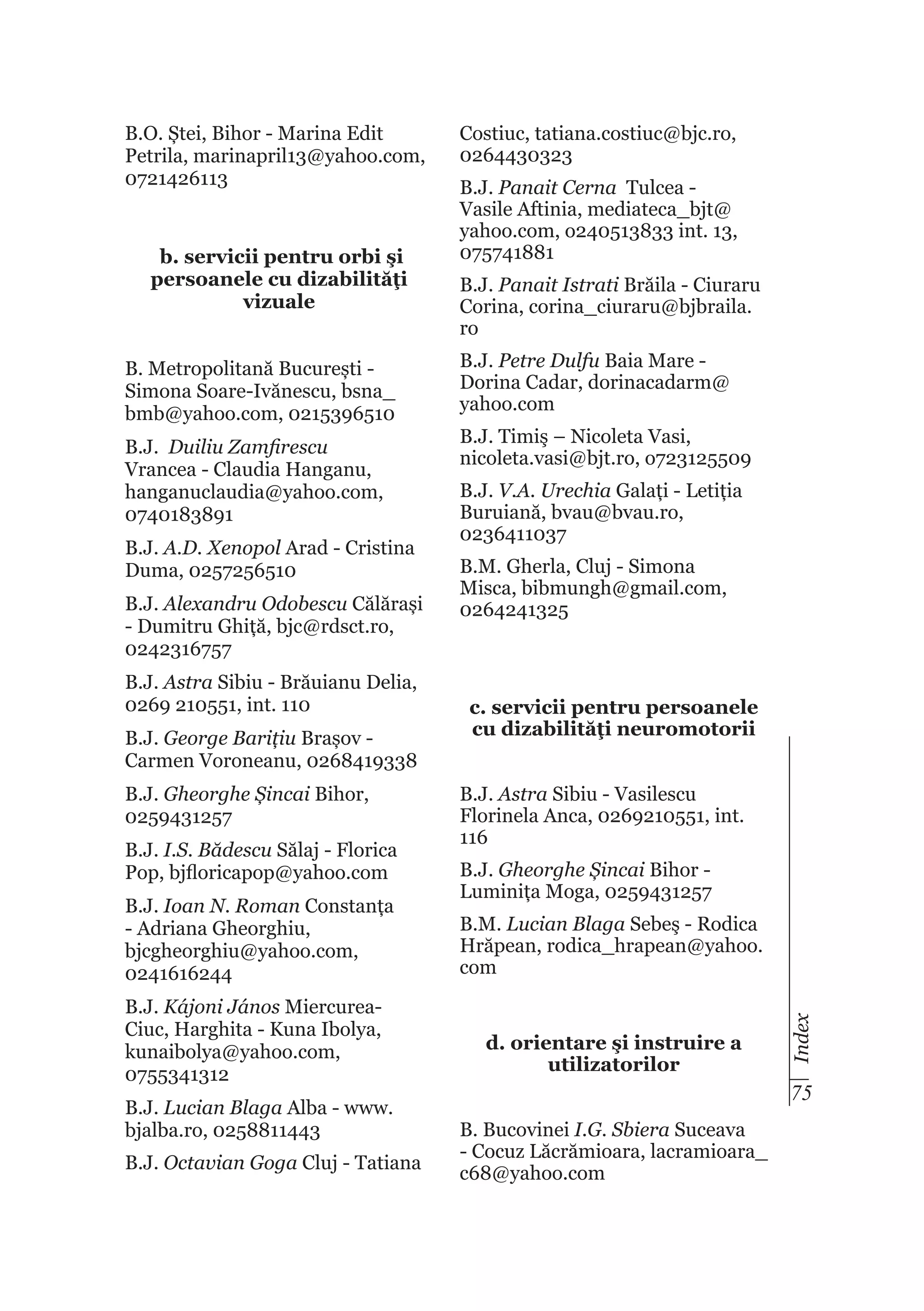 b. servicii pentru orbi şi
persoanele cu dizabilităţi
vizuale
B. Metropolitană București Simona Soare-Ivănescu, bsna_
bmb@yahoo.com, 0215396510
B.J. Duiliu Zamfirescu
Vrancea - Claudia Hanganu,
hanganuclaudia@yahoo.com,
0740183891
B.J. A.D. Xenopol Arad - Cristina
Duma, 0257256510
B.J. Alexandru Odobescu Călărași
- Dumitru Ghiță, bjc@rdsct.ro,
0242316757
B.J. Astra Sibiu - Brăuianu Delia,
0269 210551, int. 110
B.J. George Barițiu Brașov Carmen Voroneanu, 0268419338
B.J. Gheorghe Șincai Bihor,
0259431257
B.J. I.S. Bădescu Sălaj - Florica
Pop, bjfloricapop@yahoo.com
B.J. Ioan N. Roman Constanța
- Adriana Gheorghiu,
bjcgheorghiu@yahoo.com,
0241616244
B.J. Kájoni János MiercureaCiuc, Harghita - Kuna Ibolya,
kunaibolya@yahoo.com,
0755341312
B.J. Lucian Blaga Alba - www.
bjalba.ro, 0258811443
B.J. Octavian Goga Cluj - Tatiana

Costiuc, tatiana.costiuc@bjc.ro,
0264430323
B.J. Panait Cerna Tulcea Vasile Aftinia, mediateca_bjt@
yahoo.com, o240513833 int. 13,
075741881
B.J. Panait Istrati Brăila - Ciuraru
Corina, corina_ciuraru@bjbraila.
ro
B.J. Petre Dulfu Baia Mare Dorina Cadar, dorinacadarm@
yahoo.com
B.J. Timiş – Nicoleta Vasi,
nicoleta.vasi@bjt.ro, o723125509
B.J. V.A. Urechia Galați - Letiția
Buruiană, bvau@bvau.ro,
0236411037
B.M. Gherla, Cluj - Simona
Misca, bibmungh@gmail.com,
0264241325

c. servicii pentru persoanele
cu dizabilităţi neuromotorii
B.J. Astra Sibiu - Vasilescu
Florinela Anca, 0269210551, int.
116
B.J. Gheorghe Șincai Bihor Luminița Moga, 0259431257
B.M. Lucian Blaga Sebeş - Rodica
Hrăpean, rodica_hrapean@yahoo.
com

d. orientare şi instruire a
utilizatorilor

Index

B.O. Ștei, Bihor - Marina Edit
Petrila, marinapril13@yahoo.com,
0721426113

75
B. Bucovinei I.G. Sbiera Suceava
- Cocuz Lăcrămioara, lacramioara_
c68@yahoo.com

 