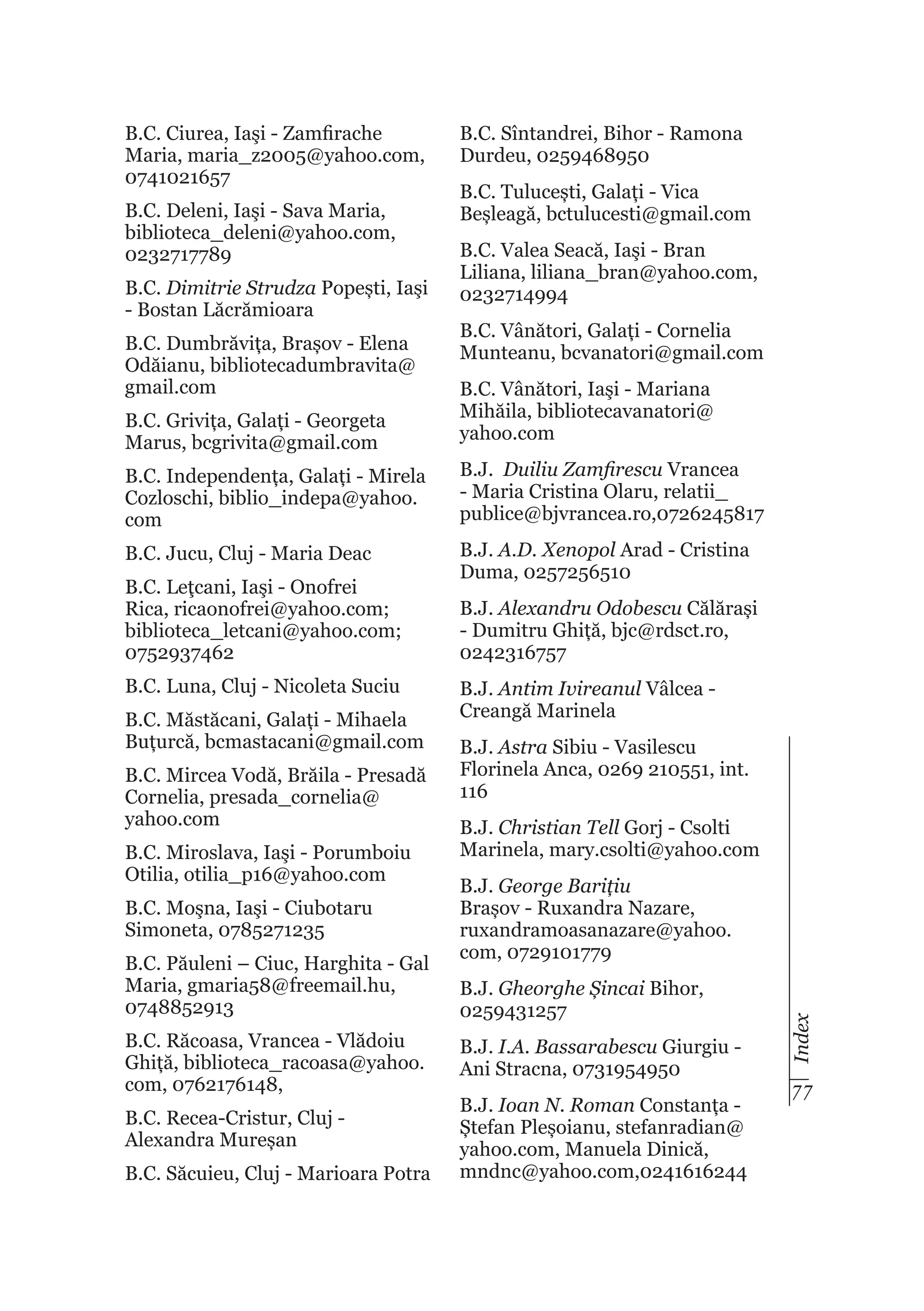 B.C. Ciurea, Iaşi - Zamfirache
Maria, maria_z2005@yahoo.com,
0741021657
B.C. Deleni, Iaşi - Sava Maria,
biblioteca_deleni@yahoo.com,
0232717789
B.C. Dimitrie Strudza Popești, Iaşi
- Bostan Lăcrămioara
B.C. Dumbrăvița, Brașov - Elena
Odăianu, bibliotecadumbravita@
gmail.com

B.C. Sîntandrei, Bihor - Ramona
Durdeu, 0259468950
B.C. Tulucești, Galați - Vica
Beșleagă, bctulucesti@gmail.com
B.C. Valea Seacă, Iaşi - Bran
Liliana, liliana_bran@yahoo.com,
0232714994
B.C. Vânători, Galați - Cornelia
Munteanu, bcvanatori@gmail.com

B.C. Grivița, Galați - Georgeta
Marus, bcgrivita@gmail.com

B.C. Vânători, Iaşi - Mariana
Mihăila, bibliotecavanatori@
yahoo.com

B.C. Independența, Galați - Mirela
Cozloschi, biblio_indepa@yahoo.
com

B.J. Duiliu Zamfirescu Vrancea
- Maria Cristina Olaru, relatii_
publice@bjvrancea.ro,0726245817

B.C. Jucu, Cluj - Maria Deac

B.J. A.D. Xenopol Arad - Cristina
Duma, 0257256510

B.C. Luna, Cluj - Nicoleta Suciu
B.C. Măstăcani, Galați - Mihaela
Buțurcă, bcmastacani@gmail.com
B.C. Mircea Vodă, Brăila - Presadă
Cornelia, presada_cornelia@
yahoo.com
B.C. Miroslava, Iaşi - Porumboiu
Otilia, otilia_p16@yahoo.com
B.C. Moşna, Iaşi - Ciubotaru
Simoneta, 0785271235
B.C. Păuleni – Ciuc, Harghita - Gal
Maria, gmaria58@freemail.hu,
0748852913
B.C. Răcoasa, Vrancea - Vlădoiu
Ghiță, biblioteca_racoasa@yahoo.
com, 0762176148,
B.C. Recea-Cristur, Cluj Alexandra Mureșan
B.C. Săcuieu, Cluj - Marioara Potra

B.J. Alexandru Odobescu Călărași
- Dumitru Ghiță, bjc@rdsct.ro,
0242316757
B.J. Antim Ivireanul Vâlcea Creangă Marinela
B.J. Astra Sibiu - Vasilescu
Florinela Anca, 0269 210551, int.
116
B.J. Christian Tell Gorj - Csolti
Marinela, mary.csolti@yahoo.com
B.J. George Barițiu
Brașov - Ruxandra Nazare,
ruxandramoasanazare@yahoo.
com, 0729101779
B.J. Gheorghe Șincai Bihor,
0259431257
B.J. I.A. Bassarabescu Giurgiu Ani Stracna, 0731954950
B.J. Ioan N. Roman Constanța Ștefan Pleșoianu, stefanradian@
yahoo.com, Manuela Dinică,
mndnc@yahoo.com,0241616244

Index

B.C. Leţcani, Iaşi - Onofrei
Rica, ricaonofrei@yahoo.com;
biblioteca_letcani@yahoo.com;
0752937462

77

 