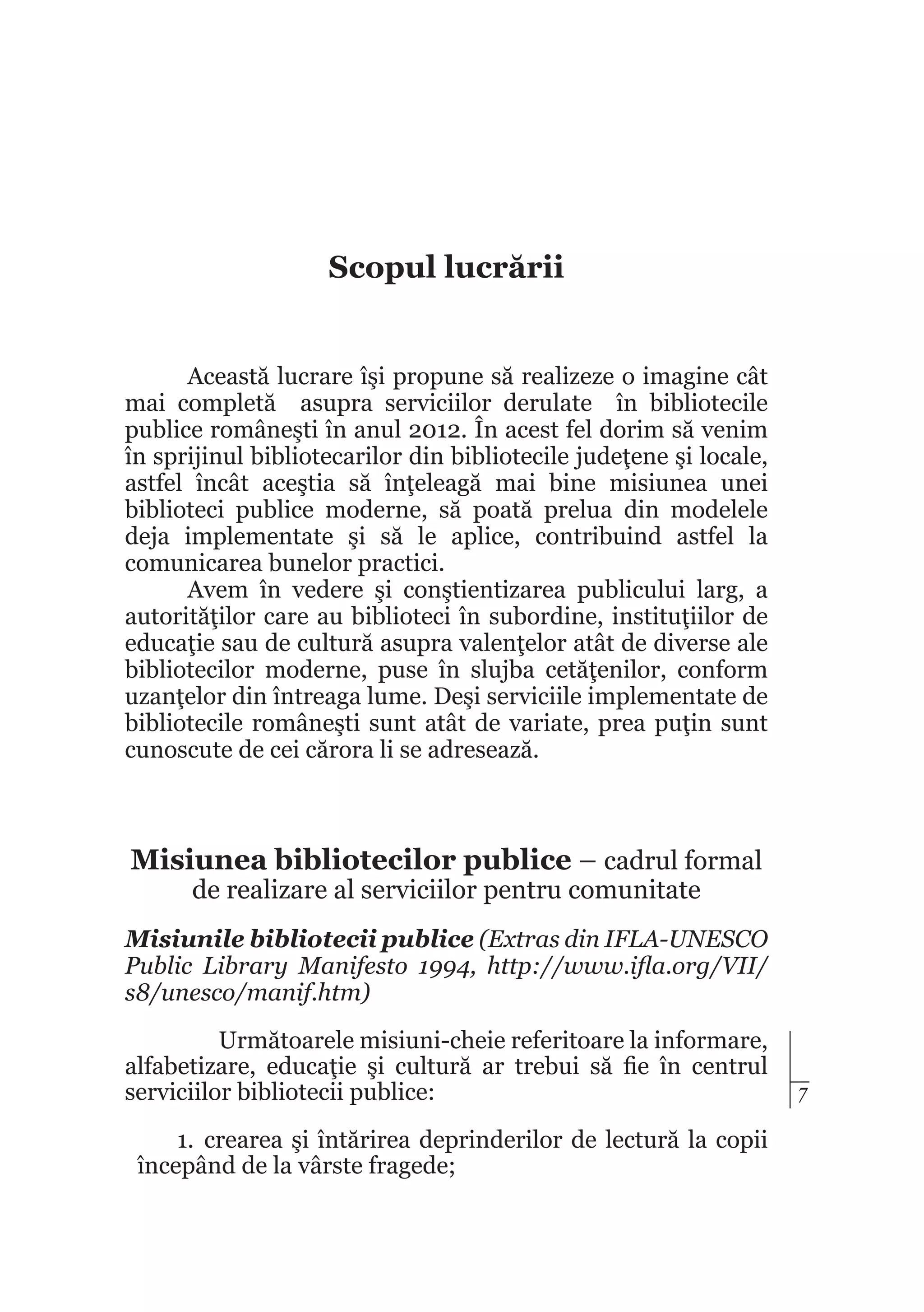 Scopul lucrării
Această lucrare îşi propune să realizeze o imagine cât
mai completă asupra serviciilor derulate în bibliotecile
publice româneşti în anul 2012. În acest fel dorim să venim
în sprijinul bibliotecarilor din bibliotecile judeţene şi locale,
astfel încât aceştia să înţeleagă mai bine misiunea unei
biblioteci publice moderne, să poată prelua din modelele
deja implementate şi să le aplice, contribuind astfel la
comunicarea bunelor practici.
Avem în vedere şi conştientizarea publicului larg, a
autorităţilor care au biblioteci în subordine, instituţiilor de
educaţie sau de cultură asupra valenţelor atât de diverse ale
bibliotecilor moderne, puse în slujba cetăţenilor, conform
uzanţelor din întreaga lume. Deşi serviciile implementate de
bibliotecile româneşti sunt atât de variate, prea puţin sunt
cunoscute de cei cărora li se adresează.

Misiunea bibliotecilor publice – cadrul formal
de realizare al serviciilor pentru comunitate

Misiunile bibliotecii publice (Extras din IFLA-UNESCO
Public Library Manifesto 1994, http://www.ifla.org/VII/
s8/unesco/manif.htm)
Următoarele misiuni-cheie referitoare la informare,
alfabetizare, educaţie şi cultură ar trebui să fie în centrul
serviciilor bibliotecii publice:
1.	 crearea şi întărirea deprinderilor de lectură la copii
începând de la vârste fragede;

7

 