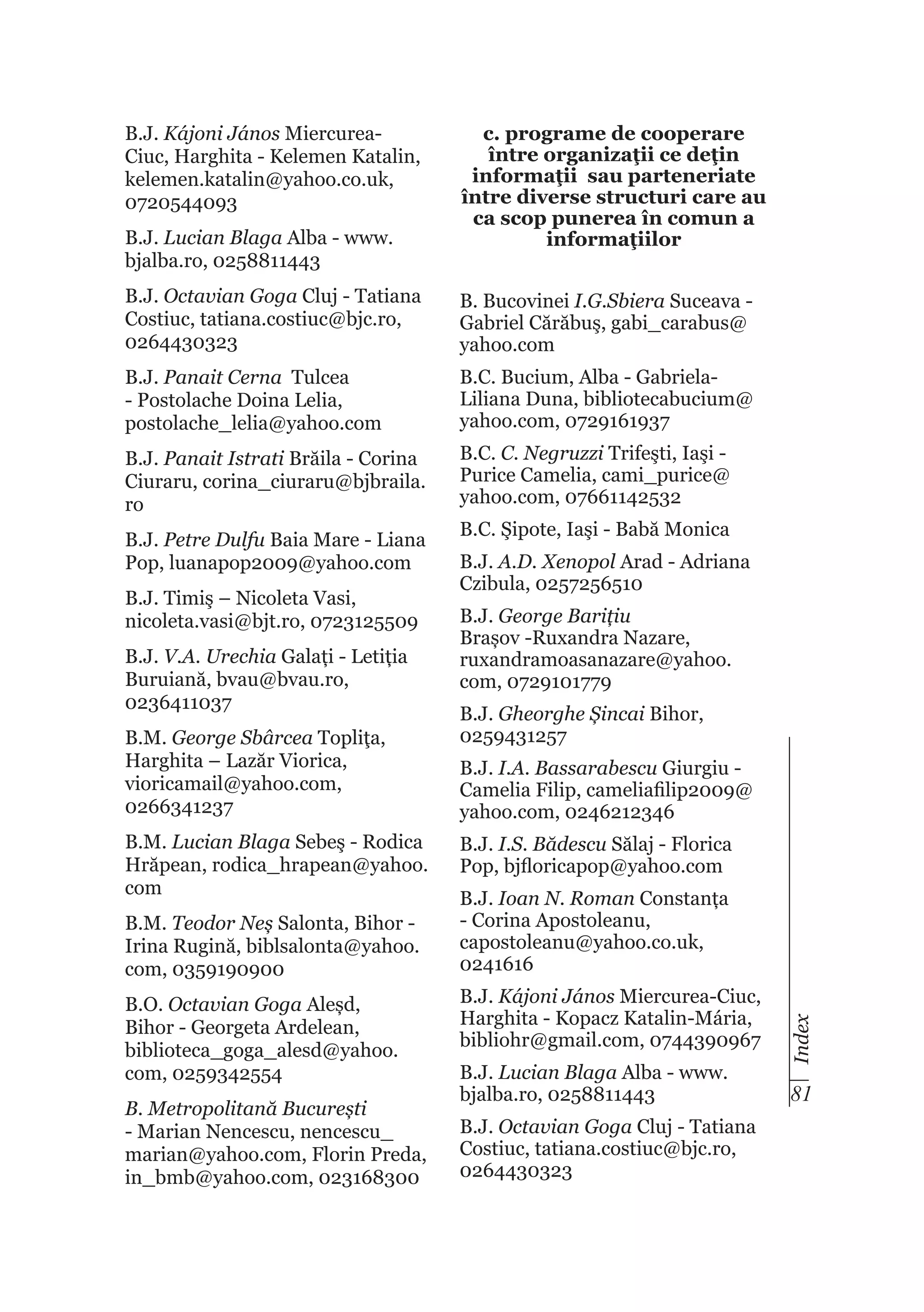 B.J. Kájoni János MiercureaCiuc, Harghita - Kelemen Katalin,
kelemen.katalin@yahoo.co.uk,
0720544093
B.J. Lucian Blaga Alba - www.
bjalba.ro, 0258811443

c. programe de cooperare
între organizaţii ce deţin
informaţii sau parteneriate
între diverse structuri care au
ca scop punerea în comun a
informaţiilor

B.J. Octavian Goga Cluj - Tatiana
Costiuc, tatiana.costiuc@bjc.ro,
0264430323

B. Bucovinei I.G.Sbiera Suceava Gabriel Cărăbuş, gabi_carabus@
yahoo.com

B.J. Panait Cerna Tulcea
- Postolache Doina Lelia,
postolache_lelia@yahoo.com

B.C. Bucium, Alba - GabrielaLiliana Duna, bibliotecabucium@
yahoo.com, 0729161937

B.J. Panait Istrati Brăila - Corina
Ciuraru, corina_ciuraru@bjbraila.
ro

B.C. C. Negruzzi Trifeşti, Iaşi Purice Camelia, cami_purice@
yahoo.com, 07661142532

B.J. Timiş – Nicoleta Vasi,
nicoleta.vasi@bjt.ro, 0723125509
B.J. V.A. Urechia Galați - Letiția
Buruiană, bvau@bvau.ro,
0236411037
B.M. George Sbârcea Topliţa,
Harghita – Lazăr Viorica,
vioricamail@yahoo.com,
0266341237
B.M. Lucian Blaga Sebeş - Rodica
Hrăpean, rodica_hrapean@yahoo.
com
B.M. Teodor Neș Salonta, Bihor Irina Rugină, biblsalonta@yahoo.
com, 0359190900
B.O. Octavian Goga Aleșd,
Bihor - Georgeta Ardelean,
biblioteca_goga_alesd@yahoo.
com, 0259342554
B. Metropolitană București
- Marian Nencescu, nencescu_
marian@yahoo.com, Florin Preda,
in_bmb@yahoo.com, 023168300

B.C. Şipote, Iaşi - Babă Monica
B.J. A.D. Xenopol Arad - Adriana
Czibula, 0257256510
B.J. George Barițiu
Brașov -Ruxandra Nazare,
ruxandramoasanazare@yahoo.
com, 0729101779
B.J. Gheorghe Șincai Bihor,
0259431257
B.J. I.A. Bassarabescu Giurgiu Camelia Filip, cameliafilip2009@
yahoo.com, 0246212346
B.J. I.S. Bădescu Sălaj - Florica
Pop, bjfloricapop@yahoo.com
B.J. Ioan N. Roman Constanța
- Corina Apostoleanu,
capostoleanu@yahoo.co.uk,
0241616
B.J. Kájoni János Miercurea-Ciuc,
Harghita - Kopacz Katalin-Mária,
bibliohr@gmail.com, 0744390967
B.J. Lucian Blaga Alba - www.
bjalba.ro, 0258811443
B.J. Octavian Goga Cluj - Tatiana
Costiuc, tatiana.costiuc@bjc.ro,
0264430323

Index

B.J. Petre Dulfu Baia Mare - Liana
Pop, luanapop2009@yahoo.com

81

 