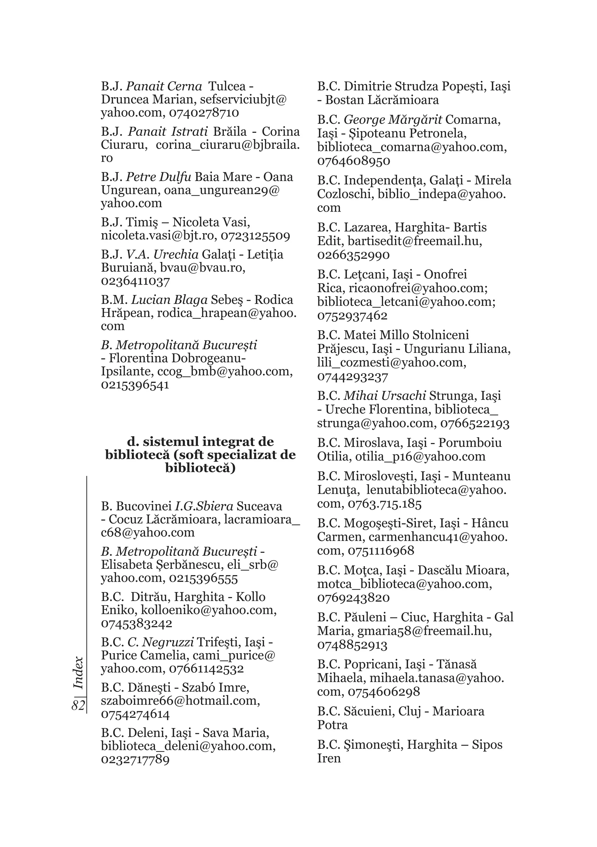 B.J. Panait Cerna Tulcea Druncea Marian, sefserviciubjt@
yahoo.com, 0740278710
B.J. Panait Istrati Brăila - Corina
Ciuraru, corina_ciuraru@bjbraila.
ro
B.J. Petre Dulfu Baia Mare - Oana
Ungurean, oana_ungurean29@
yahoo.com
B.J. Timiş – Nicoleta Vasi,
nicoleta.vasi@bjt.ro, 0723125509
B.J. V.A. Urechia Galați - Letiția
Buruiană, bvau@bvau.ro,
0236411037
B.M. Lucian Blaga Sebeş - Rodica
Hrăpean, rodica_hrapean@yahoo.
com
B. Metropolitană București
- Florentina DobrogeanuIpsilante, ccog_bmb@yahoo.com,
0215396541

Index

d. sistemul integrat de
bibliotecă (soft specializat de
bibliotecă)

82

B. Bucovinei I.G.Sbiera Suceava
- Cocuz Lăcrămioara, lacramioara_
c68@yahoo.com
B. Metropolitană București Elisabeta Șerbănescu, eli_srb@
yahoo.com, 0215396555
B.C. Ditrău, Harghita - Kollo
Eniko, kolloeniko@yahoo.com,
0745383242
B.C. C. Negruzzi Trifeşti, Iaşi Purice Camelia, cami_purice@
yahoo.com, 07661142532
B.C. Dăneşti - Szabó Imre,
szaboimre66@hotmail.com,
0754274614
B.C. Deleni, Iaşi - Sava Maria,
biblioteca_deleni@yahoo.com,
0232717789

B.C. Dimitrie Strudza Popești, Iaşi
- Bostan Lăcrămioara
B.C. George Mărgărit Comarna,
Iaşi - Șipoteanu Petronela,
biblioteca_comarna@yahoo.com,
0764608950
B.C. Independența, Galați - Mirela
Cozloschi, biblio_indepa@yahoo.
com
B.C. Lazarea, Harghita- Bartis
Edit, bartisedit@freemail.hu,
0266352990
B.C. Leţcani, Iaşi - Onofrei
Rica, ricaonofrei@yahoo.com;
biblioteca_letcani@yahoo.com;
0752937462
B.C. Matei Millo Stolniceni
Prăjescu, Iaşi - Ungurianu Liliana,
lili_cozmesti@yahoo.com,
0744293237
B.C. Mihai Ursachi Strunga, Iaşi
- Ureche Florentina, biblioteca_
strunga@yahoo.com, 0766522193
B.C. Miroslava, Iaşi - Porumboiu
Otilia, otilia_p16@yahoo.com
B.C. Mirosloveşti, Iaşi - Munteanu
Lenuţa, lenutabiblioteca@yahoo.
com, 0763.715.185
B.C. Mogoşeşti-Siret, Iaşi - Hâncu
Carmen, carmenhancu41@yahoo.
com, 0751116968
B.C. Moţca, Iaşi - Dascălu Mioara,
motca_biblioteca@yahoo.com,
0769243820
B.C. Păuleni – Ciuc, Harghita - Gal
Maria, gmaria58@freemail.hu,
0748852913
B.C. Popricani, Iaşi - Tănasă
Mihaela, mihaela.tanasa@yahoo.
com, 0754606298
B.C. Săcuieni, Cluj - Marioara
Potra
B.C. Şimoneşti, Harghita – Sipos
Iren

 
