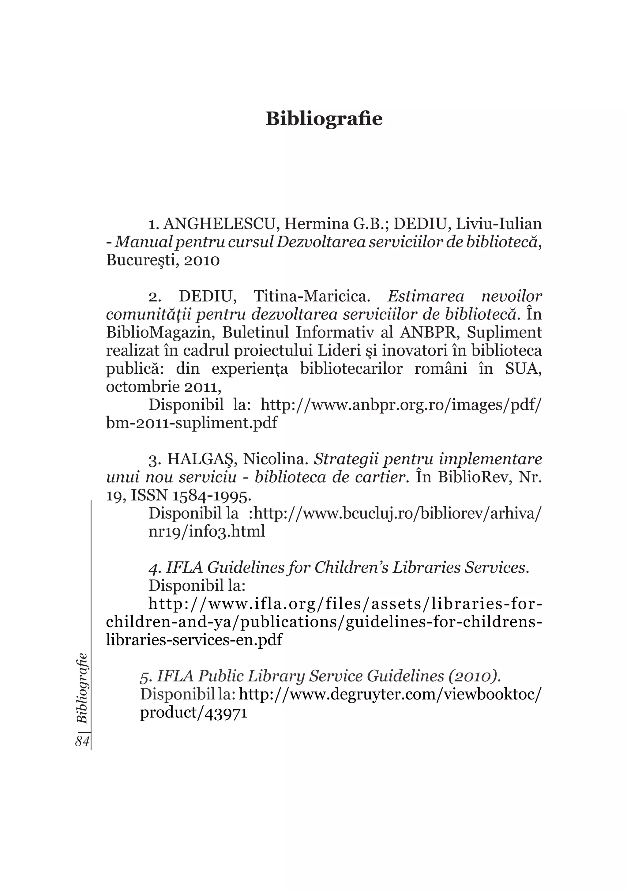 Bibliografie

1. ANGHELESCU, Hermina G.B.; DEDIU, Liviu-Iulian
- Manual pentru cursul Dezvoltarea serviciilor de bibliotecă,
Bucureşti, 2010
2. DEDIU, Titina-Maricica. Estimarea nevoilor
comunității pentru dezvoltarea serviciilor de bibliotecă. În
BiblioMagazin, Buletinul Informativ al ANBPR, Supliment
realizat în cadrul proiectului Lideri şi inovatori în biblioteca
publică: din experiența bibliotecarilor români în SUA,
octombrie 2011,
Disponibil la: http://www.anbpr.org.ro/images/pdf/
bm-2011-supliment.pdf
3. HALGAŞ, Nicolina. Strategii pentru implementare
unui nou serviciu - biblioteca de cartier. În BiblioRev, Nr.
19, ISSN 1584-1995.
Disponibil la :http://www.bcucluj.ro/bibliorev/arhiva/
nr19/info3.html

Bibliografie

4. IFLA Guidelines for Children’s Libraries Services.
Disponibil la:
http://www.ifla.org/files/assets/libraries-forchildren-and-ya/publications/guidelines-for-childrenslibraries-services-en.pdf

84

5. IFLA Public Library Service Guidelines (2010).
Disponibil la: http://www.degruyter.com/viewbooktoc/
product/43971

 