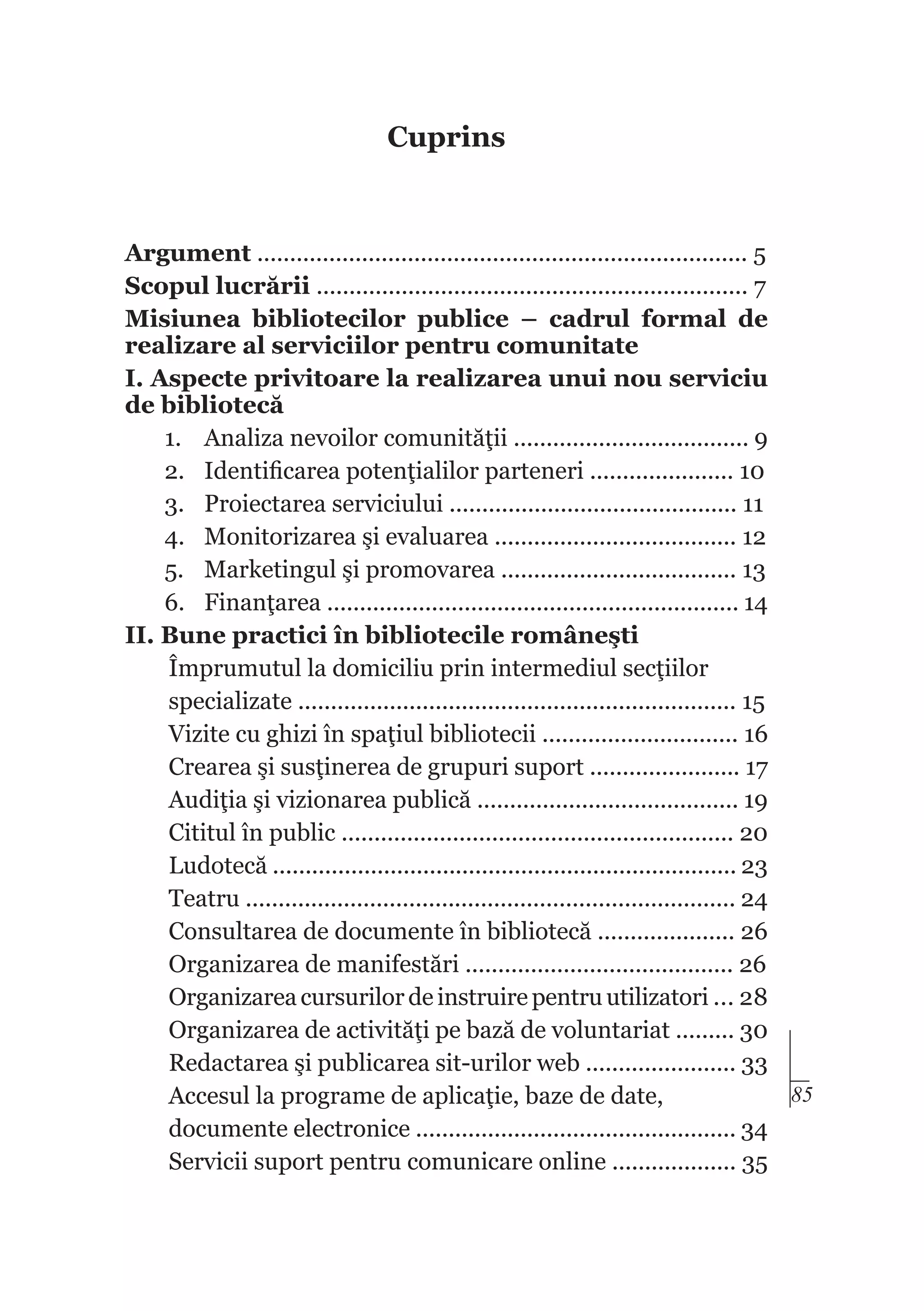 Cuprins

Argument ........................................................................... 5
Scopul lucrării .................................................................. 7
Misiunea bibliotecilor publice – cadrul formal de
realizare al serviciilor pentru comunitate
I. Aspecte privitoare la realizarea unui nou serviciu
de bibliotecă
1.	 Analiza nevoilor comunităţii .................................... 9
2.	 Identificarea potenţialilor parteneri ...................... 10
3.	 Proiectarea serviciului ............................................ 11
4.	 Monitorizarea şi evaluarea ..................................... 12
5.	 Marketingul şi promovarea .................................... 13
6.	 Finanţarea ............................................................... 14
II. Bune practici în bibliotecile româneşti
Împrumutul la domiciliu prin intermediul secţiilor
specializate ................................................................... 15
Vizite cu ghizi în spaţiul bibliotecii .............................. 16
Crearea şi susţinerea de grupuri suport ....................... 17
Audiţia şi vizionarea publică ........................................ 19
Cititul în public ............................................................ 20
Ludotecă ....................................................................... 23
Teatru ........................................................................... 24
Consultarea de documente în bibliotecă ..................... 26
Organizarea de manifestări ......................................... 26
Organizarea cursurilor de instruire pentru utilizatori ... 28
Organizarea de activităţi pe bază de voluntariat ......... 30
Redactarea şi publicarea sit-urilor web ....................... 33
85
Accesul la programe de aplicaţie, baze de date,
documente electronice ................................................. 34
Servicii suport pentru comunicare online ................... 35

 