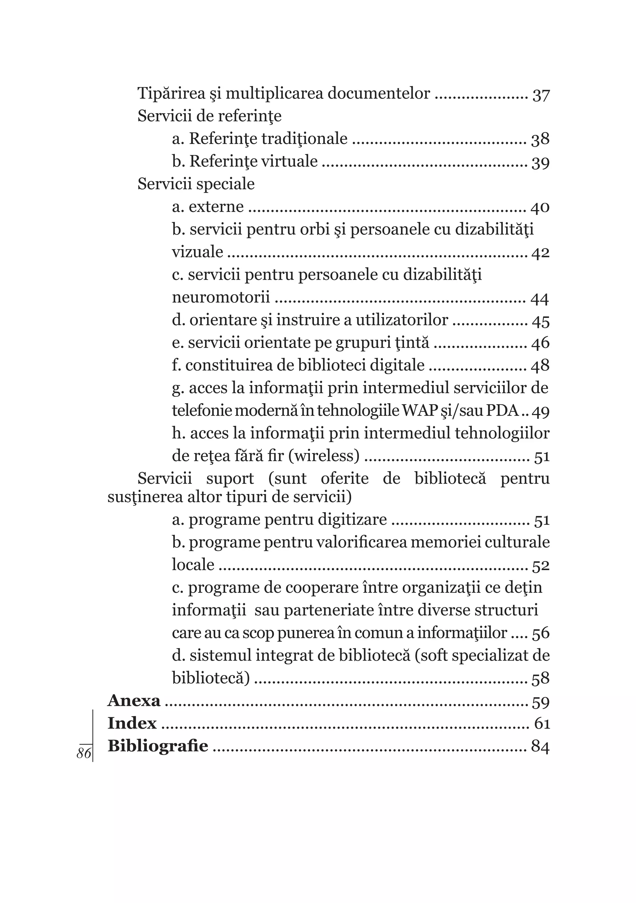 Tipărirea şi multiplicarea documentelor ..................... 37
Servicii de referinţe
a. Referinţe tradiţionale ....................................... 38
b. Referinţe virtuale .............................................. 39
Servicii speciale
a. externe .............................................................. 40
b. servicii pentru orbi şi persoanele cu dizabilităţi
vizuale ................................................................... 42
c. servicii pentru persoanele cu dizabilităţi
neuromotorii ........................................................ 44
d. orientare şi instruire a utilizatorilor ................. 45
e. servicii orientate pe grupuri ţintă ..................... 46
f. constituirea de biblioteci digitale ...................... 48
g. acces la informaţii prin intermediul serviciilor de
telefonie modernă în tehnologiile WAP şi/sau PDA .. 49
h. acces la informaţii prin intermediul tehnologiilor
de reţea fără fir (wireless) ..................................... 51
Servicii suport (sunt oferite de bibliotecă pentru
susţinerea altor tipuri de servicii)
a. programe pentru digitizare ............................... 51
b. programe pentru valorificarea memoriei culturale
locale ..................................................................... 52
c. programe de cooperare între organizaţii ce deţin
informaţii sau parteneriate între diverse structuri
care au ca scop punerea în comun a informaţiilor .... 56
d. sistemul integrat de bibliotecă (soft specializat de
bibliotecă) ............................................................. 58
Anexa ................................................................................. 59
Index .................................................................................. 61
86 Bibliografie ...................................................................... 84

 