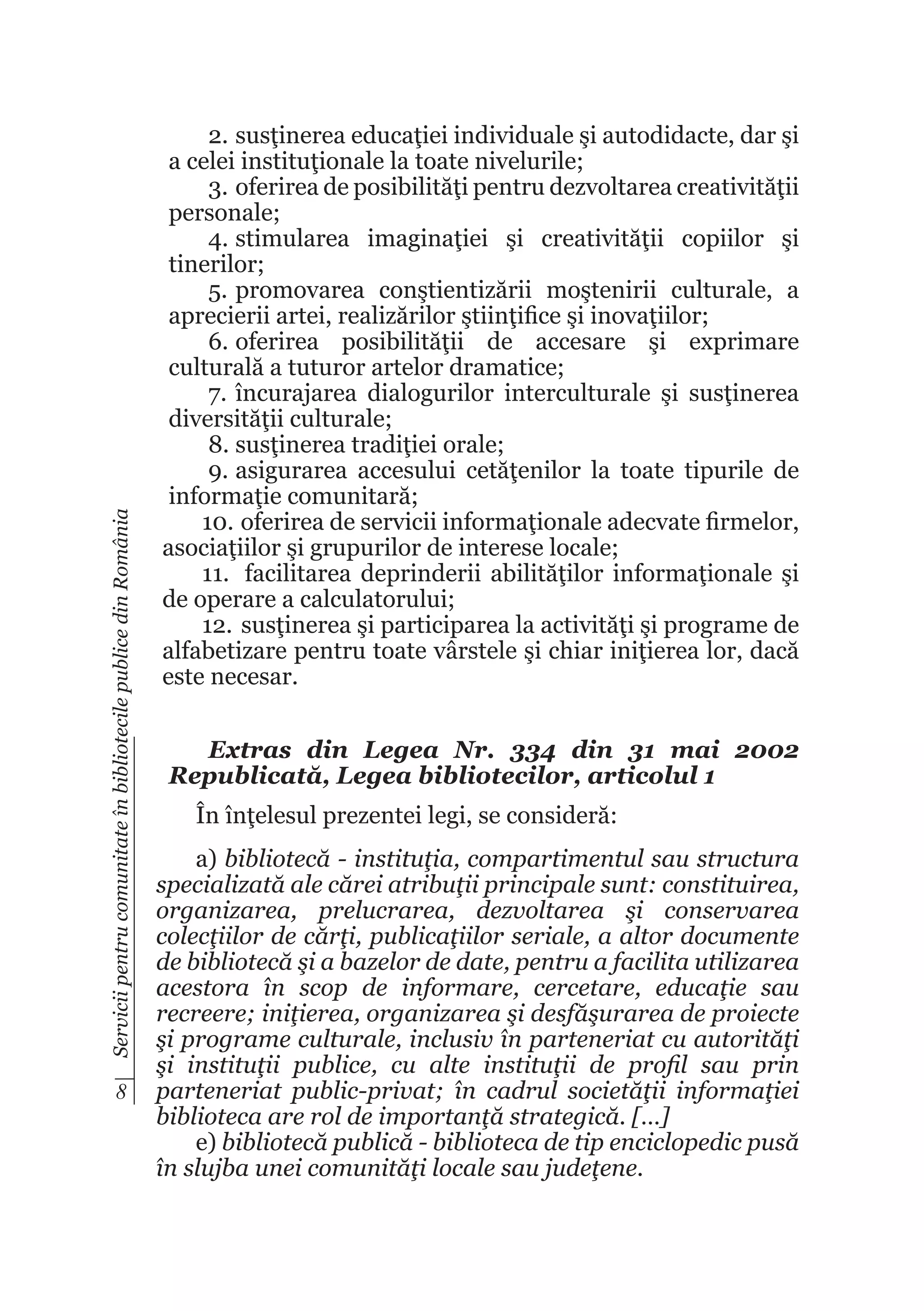 Servicii pentru comunitate în bibliotecile publice din România

8

2.	susţinerea educaţiei individuale şi autodidacte, dar şi
a celei instituţionale la toate nivelurile;
3.	oferirea de posibilităţi pentru dezvoltarea creativităţii
personale;
4.	stimularea imaginaţiei şi creativităţii copiilor şi
tinerilor;
5.	promovarea conştientizării moştenirii culturale, a
aprecierii artei, realizărilor ştiinţifice şi inovaţiilor;
6.	oferirea posibilităţii de accesare şi exprimare
culturală a tuturor artelor dramatice;
7.	 încurajarea dialogurilor interculturale şi susţinerea
diversităţii culturale;
8.	susţinerea tradiţiei orale;
9.	asigurarea accesului cetăţenilor la toate tipurile de
informaţie comunitară;
10.	 oferirea de servicii informaţionale adecvate firmelor,
asociaţiilor şi grupurilor de interese locale;
11.	 facilitarea deprinderii abilităţilor informaţionale şi
de operare a calculatorului;
12.	 susţinerea şi participarea la activităţi şi programe de
alfabetizare pentru toate vârstele şi chiar iniţierea lor, dacă
este necesar.
Extras din Legea Nr. 334 din 31 mai 2002
Republicată, Legea bibliotecilor, articolul 1
În înţelesul prezentei legi, se consideră:
a) bibliotecă - instituţia, compartimentul sau structura
specializată ale cărei atribuţii principale sunt: constituirea,
organizarea, prelucrarea, dezvoltarea şi conservarea
colecţiilor de cărţi, publicaţiilor seriale, a altor documente
de bibliotecă şi a bazelor de date, pentru a facilita utilizarea
acestora în scop de informare, cercetare, educaţie sau
recreere; iniţierea, organizarea şi desfăşurarea de proiecte
şi programe culturale, inclusiv în parteneriat cu autorităţi
şi instituţii publice, cu alte instituţii de profil sau prin
parteneriat public-privat; în cadrul societăţii informaţiei
biblioteca are rol de importanţă strategică. […]
e) bibliotecă publică - biblioteca de tip enciclopedic pusă
în slujba unei comunităţi locale sau judeţene.

 