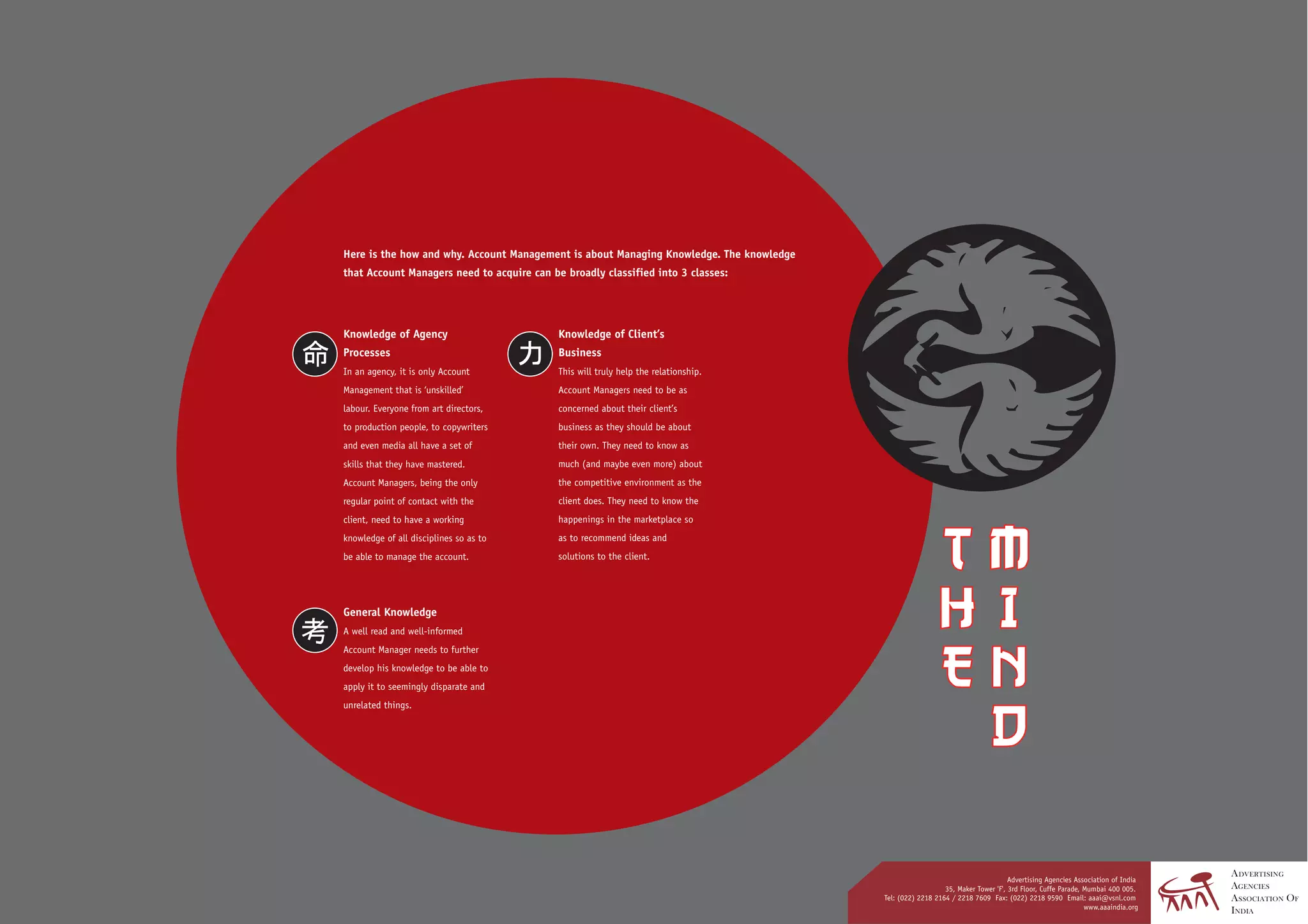 Here is the how and why. Account Management is about Managing Knowledge. The knowledge
that Account Managers need to acquire can be broadly classified into 3 classes:




Knowledge of Agency                         Knowledge of Client’s
Processes                                   Business
In an agency, it is only Account            This will truly help the relationship.
Management that is ‘unskilled’              Account Managers need to be as
labour. Everyone from art directors,        concerned about their client’s
to production people, to copywriters        business as they should be about
and even media all have a set of            their own. They need to know as
skills that they have mastered.             much (and maybe even more) about
Account Managers, being the only            the competitive environment as the
regular point of contact with the           client does. They need to know the
client, need to have a working              happenings in the marketplace so
knowledge of all disciplines so as to       as to recommend ideas and
be able to manage the account.              solutions to the client.




General Knowledge
A well read and well-informed
Account Manager needs to further
develop his knowledge to be able to
apply it to seemingly disparate and
unrelated things.




                                                                                                                                 Advertising Agencies Association of India
                                                                                                            35, Maker Tower 'F', 3rd Floor, Cuffe Parade, Mumbai 400 005.
                                                                                         Tel: (022) 2218 2164 / 2218 7609 Fax: (022) 2218 9590 Email: aaai@vsnl.com
                                                                                                                                                          www.aaaindia.org
 