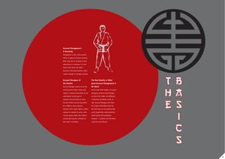 Account Management -
A Necessity
Management is like a pivot around
which an agency’s business revolves.
What many fail to recognise is that
advertising is a ‘business’. It is the
reason that clients are called
Accounts. And every business needs
a good manager to manage accounts.


Account Managers of                      The Real Reality or What
the Shaolin                              good Account Management is
Account Managers tend to be at the       all about
receiving end of both, clients and       As the name itself implies, it is about
creative. Creatives brand them as the    managing. Good Account Managers
well-dressed ‘courier guy’ or            are Jack of all Trades, the difference
‘postman’. No one listens to them.       is that they are Masters of All, as
And all of them say that they didn’t     well. Account Managers who ‘know’
do an MBA to chase artworks,             are smugly comfortable about the
despatch stuff, spend nights in office   fact that they can do anything they
waiting for material to arrive, write    want (copywriting, media planning,
contact reports, fight with creative,    media buying, film production,
and get paid peanuts compared to         whatever…) anytime, but the others
their peers in banking.                  cannot do what they do.




                                                                                   2
 