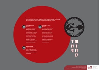 Here is the how and why. Account Management is about Managing Knowledge. The knowledge
that Account Managers need to acquire can be broadly classified into 3 classes:




Knowledge of Agency                         Knowledge of Client’s
Processes                                   Business
In an agency, it is only Account            This will truly help the relationship.
Management that is ‘unskilled’              Account Managers need to be as
labour. Everyone from art directors,        concerned about their client’s
to production people, to copywriters        business as they should be about
and even media all have a set of            their own. They need to know as
skills that they have mastered.             much (and maybe even more) about
Account Managers, being the only            the competitive environment as the
regular point of contact with the           client does. They need to know the
client, need to have a working              happenings in the marketplace so
knowledge of all disciplines so as to       as to recommend ideas and
be able to manage the account.              solutions to the client.




General Knowledge
A well read and well-informed
Account Manager needs to further
develop his knowledge to be able to
apply it to seemingly disparate and
unrelated things.




                                                                                                                                 Advertising Agencies Association of India
                                                                                                            35, Maker Tower 'F', 3rd Floor, Cuffe Parade, Mumbai 400 005.
                                                                                         Tel: (022) 2218 2164 / 2218 7609 Fax: (022) 2218 9590 Email: aaai@vsnl.com
                                                                                                                                                          www.aaaindia.org
 