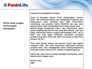 Yang terhormat Bapak/Ibu Prospek,

                     Surat ini Hanyalah catatan untuk mengucapkan “terima
                     kasih” dan ketahuilah bahwa saya menghargai keyakinan dan
                     kepercayaan anda terhadap saya. Pada tahun-tahun
Kirim surat ucapan   mendatang, saya pastikan bahwa PaninLife dan saya akan
terima kasih         bekerja keras untuk mendapatkan terus kepercayaan anda.
(terlampir)          Seiring dengan berjalannya waktu, saya memutuskan untuk
                     tetap menghubungi anda di masa yang akan datang. Jadi saya
                     dapat memastikan bahwa program perlindungan anda “up to
                     date” dan anda dapat melakukan perubahan terhadap
                     proteksi yang anda miliki baik dalam hal adanya produk baru
                     ataupun hal lain

                     Perlu anda ketahui bahwa satu-satunya tujuan saya adalah
                     melayani anda. Jika anda mempunyai pertanyaan tentang
                     program anda, atau menginginkan saran tentang bagaimana
                     mencapai tujuan finansial lain, silahkan menghubungi saya.

                     Sekali lagi, saya merasa senang mendapat kesempatan untuk
                     bekerja sama dengan anda.

                     Hormat saya,
                     Agen
 