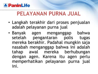 PELAYANAN PURNA JUAL
• Langkah terakhir dari proses penjualan
  adalah pelayanan purna jual
• Banyak agen menganggap bahwa
  setelah   pengantaran     polis  tugas
  mereka berakhir. Padahal mungkin saja
  nasabah menganggap bahwa ini adalah
  tahap awal mereka berhubungan
  dengan agen. Karena itu agen perlu
  memperhatikan pelayanan purna jual
  ini.
 