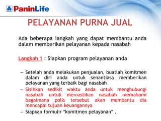 PELAYANAN PURNA JUAL
Ada beberapa langkah yang dapat membantu anda
dalam memberikan pelayanan kepada nasabah

Langkah 1 : Siapkan program pelayanan anda

– Setelah anda melakukan penjualan, buatlah komitmen
  dalam diri anda untuk senantiasa memberikan
  pelayanan yang terbaik bagi nasabah
– Sisihkan sedikit waktu anda untuk menghubungi
  nasabah untuk memastikan nasabah memahami
  bagaimana polis tersebut akan membantu dia
  mencapai tujuan keuangannya
– Siapkan formulir “komitmen pelayanan” .
 