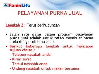 PELAYANAN PURNA JUAL

Langkah 2 : Terus berhubungan

• Salah satu dasar dalam program pelayanan
  purna jual adalah untuk tetap membuat nama
  anda diingat oleh nasabah
• Berikut beberapa langkah untuk mencapai
  tujuan diatas :
  - Telepon nasabah anda
  - Kirim surat
  - Temui nasabah anda
  - Undang nasabah untuk makan bersama.
 