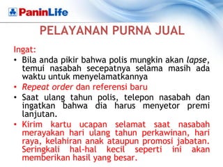 PELAYANAN PURNA JUAL
Ingat:
• Bila anda pikir bahwa polis mungkin akan lapse,
  temui nasabah secepatnya selama masih ada
  waktu untuk menyelamatkannya
• Repeat order dan referensi baru
• Saat ulang tahun polis, telepon nasabah dan
  ingatkan bahwa dia harus menyetor premi
  lanjutan.
• Kirim kartu ucapan selamat saat nasabah
  merayakan hari ulang tahun perkawinan, hari
  raya, kelahiran anak ataupun promosi jabatan.
  Seringkali hal-hal kecil seperti ini akan
  memberikan hasil yang besar.
 