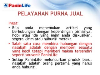 PELAYANAN PURNA JUAL
Ingat:
• Bila   anda    menemukan     artikel yang
  berhubungan dengan kepentingan bisnisnya,
  hobi atau ide yang ingin anda diskusikan,
  segera kirim atau hubungi mereka
• Salah satu cara membina hubungan dengan
  nasabah adalah dengan memberi sesuatu
  yang kecil tetapi memberi makna tersendiri
  seperti souvenir PaninLife
• Setiap PaninLife meluncurkan produk baru,
  nasabah adalah orang pertama yang harus
  anda hubungi.
 