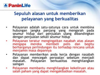 Sepuluh alasan untuk memberikan
       pelayanan yang berkualitas
•   Pelayanan adalah satu-satunya cara untuk membina
    hubungan jangka panjang yang mengarah pada
    seumur hidup dari penjualan ulang dibandingkan
    dengan penjualan sekali seumur hidup
•   Pelayanan teratur mengingatkan nasabah atas alasan
    mengapa mereka membeli polis dan begitu
    berharganya perlindungan itu terhadap rencana untuk
    menjamin masa depannya
•   Pelayanan memberikan anda kerja dengan nasabah
    dan dapat mencegah persoalan sebelum menjadi
    masalah. Pelayanan berkualitas menghilangkan
    saingan
•   Pelayanan membantu menghilangkan kekeliruan atau
    salah paham yang dapat mengakibatkan masalah.
 