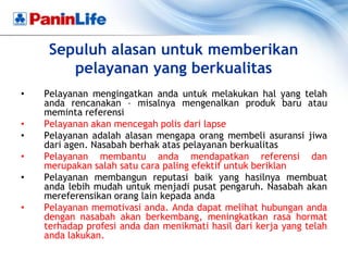 Sepuluh alasan untuk memberikan
        pelayanan yang berkualitas
•   Pelayanan mengingatkan anda untuk melakukan hal yang telah
    anda rencanakan – misalnya mengenalkan produk baru atau
    meminta referensi
•   Pelayanan akan mencegah polis dari lapse
•   Pelayanan adalah alasan mengapa orang membeli asuransi jiwa
    dari agen. Nasabah berhak atas pelayanan berkualitas
•   Pelayanan membantu anda mendapatkan referensi dan
    merupakan salah satu cara paling efektif untuk beriklan
•   Pelayanan membangun reputasi baik yang hasilnya membuat
    anda lebih mudah untuk menjadi pusat pengaruh. Nasabah akan
    mereferensikan orang lain kepada anda
•   Pelayanan memotivasi anda. Anda dapat melihat hubungan anda
    dengan nasabah akan berkembang, meningkatkan rasa hormat
    terhadap profesi anda dan menikmati hasil dari kerja yang telah
    anda lakukan.
 