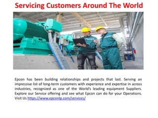 Servicing Customers Around The World
Epcon has been building relationships and projects that last. Serving an
impressive list of long-term customers with experience and expertise in across
industries, recognized as one of the World’s leading equipment Suppliers.
Explore our Service offering and see what Epcon can do for your Operations.
Visit Us https://www.epconlp.com/services/
 