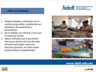 PERFIL DE EGRESADO



1. Preparar bebidas y alimentos con el
   servicio de gueridón, cumpliendo con
   estándares de preparación y
   presentación.
2. Servir bebidas con alcohol y vinos que
   el comensal solicite.
3. Aplicar actitudes que le permitirán
   interactuar dentro del área del salón
   comedor para lograr relaciones
   humanas positivas, así como mayor
   productividad y competitividad.
 