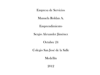 Empresa de Servicios

    Manuela Roldan A.

     Emprendimiento

Sergio Alexander Jiménez

        Octubre 24

Colegio San José de la Salle

         Medellín

           2012
 