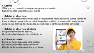 • Calidad 
Valor que un consumidor otorga a un producto o servicio 
Cumplir con las expectativas del cliente 
• Calidad en el servicio 
Factores interrelacionados enfocados a satisfacer las necesidades del cliente (forma de 
tratar al cliente, alcance de servicios disponibles, calidad de información y orientación, 
competencia técnica de empleados, accesibilidad y continuidad de los servicios) 
• Calidad en el servicio al cliente 
Los procedimientos del servicio, 
Competencias laborales, las instalaciones 
• Cultura de calidad 
Forma de hacer las cosas para exceder 
la satisfacción de las necesidades del 
Cliente, de forma sistematizada y continua. 
 