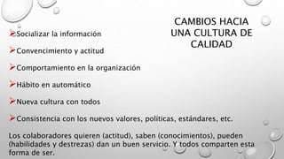 CAMBIOS HACIA 
UNA CULTURA DE 
CALIDAD 
Socializar la información 
Convencimiento y actitud 
Comportamiento en la organización 
Hábito en automático 
Nueva cultura con todos 
Consistencia con los nuevos valores, políticas, estándares, etc. 
Los colaboradores quieren (actitud), saben (conocimientos), pueden 
(habilidades y destrezas) dan un buen servicio. Y todos comparten esta 
forma de ser. 
 