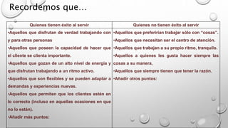 Quienes tienen éxito al servir Quienes no tienen éxito al servir 
•Aquellos que disfrutan de verdad trabajando con 
y para otras personas 
•Aquellos que poseen la capacidad de hacer que 
el cliente se clienta importante. 
•Aquellos que gozan de un alto nivel de energía y 
que disfrutan trabajando a un ritmo activo. 
•Aquellos que son flexibles y se pueden adaptar a 
demandas y experiencias nuevas. 
•Aquellos que permiten que los clientes estén en 
lo correcto (incluso en aquellas ocasiones en que 
no lo están). 
•Añadir más puntos: 
•Aquellos que preferirían trabajar sólo con “cosas”. 
•Aquellos que necesitan ser el centro de atención. 
•Aquellos que trabajan a su propio ritmo, tranquilo. 
•Aquellos a quienes les gusta hacer siempre las 
cosas a su manera, 
•Aquellos que siempre tienen que tener la razón. 
•Añadir otros puntos: 
Recordemos que… 
 