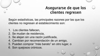 Asegurarse de que los 
clientes regresen 
Según estadísticas, las principales razones por las que los 
clientes no regresan al establecimiento son: 
1. Los clientes fallecen, 
2. Se mudan de residencia, 
3. Se alejan sin una razón justificada, 
4. Cambian por recomendación de un amigo, 
5. Pueden comprar “más barato” en otro lugar, o 
6. Son quejosos crónicos. 
 