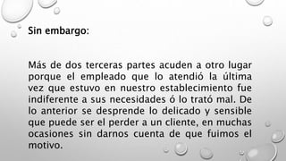 Sin embargo: 
Más de dos terceras partes acuden a otro lugar 
porque el empleado que lo atendió la última 
vez que estuvo en nuestro establecimiento fue 
indiferente a sus necesidades ó lo trató mal. De 
lo anterior se desprende lo delicado y sensible 
que puede ser el perder a un cliente, en muchas 
ocasiones sin darnos cuenta de que fuimos el 
motivo. 
 