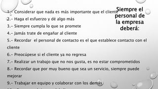 Siempre el 
personal de 
la empresa 
1.- Considerar que nada es más importante que el cliente 
2.- Haga el esfuerzo y dé algo más 
3.- Siempre cumpla lo que se promete 
deberá: 
4.- Jamás trate de engañar al cliente 
5.- Recordar el personal de contacto es el que establece contacto con el 
cliente 
6.- Preocúpese si el cliente ya no regresa 
7.- Realizar un trabajo que no nos gusta, es no estar comprometidos 
8.- Recordar que por muy bueno que sea un servicio, siempre puede 
mejorar 
9.- Trabajar en equipo y colaborar con los demás 
10.- Respetar el tiempo del cliente 
 