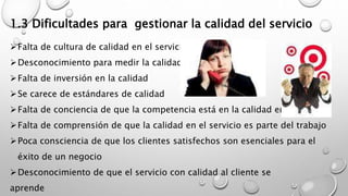 1.3 Dificultades para gestionar la calidad del servicio 
Falta de cultura de calidad en el servicio 
Desconocimiento para medir la calidad 
Falta de inversión en la calidad 
Se carece de estándares de calidad 
Falta de conciencia de que la competencia está en la calidad en el servicio 
Falta de comprensión de que la calidad en el servicio es parte del trabajo 
Poca consciencia de que los clientes satisfechos son esenciales para el 
éxito de un negocio 
Desconocimiento de que el servicio con calidad al cliente se 
aprende 
 