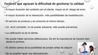 Factores que agravan la dificultad de gestionar la calidad: 
• A mayor duración del contacto con el cliente mayor es el riesgo de error. 
• A mayor duración de la interacción, más posibilidades de insatisfacción. 
• El servicio se produce y se consume al mismo tiempo. 
• Un error cometido, no se puede subsanar, sólo puede prevenirse. 
• La calificación la da el cliente. 
• No puede haber servicios defectuosos. De ahí la importancia de hacerlo bien 
desde la primera. 
• El cliente carece de la posibilidad de probar antes de adquirir. 
• No es posible hacer una demostración. 
 