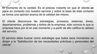 El momento de la verdad: Es el preciso instante en que el cliente se 
pone en contacto con nuestro servicio y sobre la base de este contacto 
se forma una opinión acerca de la calidad del mismo. 
El cliente desconoce las estrategias, procesos, sistemas, áreas, 
departamentos, problemas y éxitos de la empresa, sólo conoce lo que la 
empresa hace por él en ese momento y a partir de ello califica la calidad 
del servicio. 
El servicio debe buscar como estrategia que todos esos momentos se 
dirijan a la “Satisfacción de las necesidades prácticas y personales del 
cliente” 
 