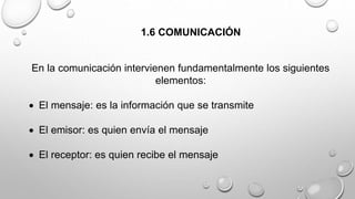 1.6 COMUNICACIÓN 
En la comunicación intervienen fundamentalmente los siguientes 
elementos: 
 El mensaje: es la información que se transmite 
 El emisor: es quien envía el mensaje 
 El receptor: es quien recibe el mensaje 
 