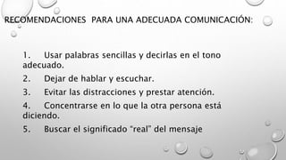 RECOMENDACIONES PARA UNA ADECUADA COMUNICACIÓN: 
1. Usar palabras sencillas y decirlas en el tono 
adecuado. 
2. Dejar de hablar y escuchar. 
3. Evitar las distracciones y prestar atención. 
4. Concentrarse en lo que la otra persona está 
diciendo. 
5. Buscar el significado “real” del mensaje 
 