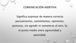 COMUNICACIÓN ASERTIVA: 
Significa expresar de manera correcta 
pensamientos, sentimientos, opiniones, 
posturas, sin agredir ni someterse al otro. Es 
el punto medio entre agresividad y 
pasividad. 
 