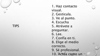 1. Haz contacto 
visual. 
2. Gesticula. 
3. Ve al punto. 
4. Escucha 
5. Atrévete a 
preguntar. 
6. Lee. 
7. Confía en ti. 
8. Elige el medio 
correcto. 
9. Sé profesional. 
10. Actúa como un 
TIPS 
 