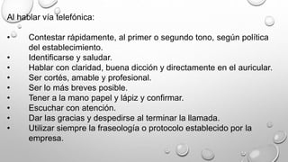 Al hablar vía telefónica: 
• Contestar rápidamente, al primer o segundo tono, según política 
del establecimiento. 
• Identificarse y saludar. 
• Hablar con claridad, buena dicción y directamente en el auricular. 
• Ser cortés, amable y profesional. 
• Ser lo más breves posible. 
• Tener a la mano papel y lápiz y confirmar. 
• Escuchar con atención. 
• Dar las gracias y despedirse al terminar la llamada. 
• Utilizar siempre la fraseología o protocolo establecido por la 
empresa. 
 