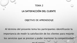 TEMA 2 
LA SATISFACCIÓN DEL CLIENTE 
OBJETIVO DE APRENDIZAJE 
Al término del presente tema los participantes identificarán la 
importancia de medir la satisfacción de los clientes para mejorar 
los servicios que se prestan y poder mantener la competitividad 
en el sector. 
 