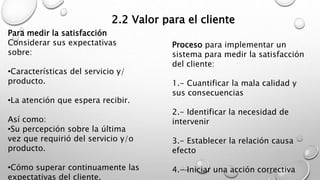2.2 Valor para el cliente 
Para medir la satisfacción 
Considerar sus expectativas 
sobre: 
•Características del servicio y/ 
producto. 
•La atención que espera recibir. 
Así como: 
•Su percepción sobre la última 
vez que requirió del servicio y/o 
producto. 
•Cómo superar continuamente las 
expectativas del cliente. 
Proceso para implementar un 
sistema para medir la satisfacción 
del cliente: 
1.- Cuantificar la mala calidad y 
sus consecuencias 
2.- Identificar la necesidad de 
intervenir 
3.- Establecer la relación causa 
efecto 
4.- Iniciar una acción correctiva 
 
