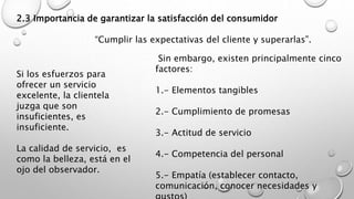 2.3 Importancia de garantizar la satisfacción del consumidor 
“Cumplir las expectativas del cliente y superarlas”. 
Si los esfuerzos para 
ofrecer un servicio 
excelente, la clientela 
juzga que son 
insuficientes, es 
insuficiente. 
La calidad de servicio, es 
como la belleza, está en el 
ojo del observador. 
Sin embargo, existen principalmente cinco 
factores: 
1.- Elementos tangibles 
2.- Cumplimiento de promesas 
3.- Actitud de servicio 
4.- Competencia del personal 
5.- Empatía (establecer contacto, 
comunicación, conocer necesidades y 
gustos) 
 