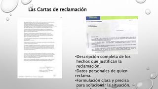 Las Cartas de reclamación 
•Descripción completa de los 
hechos que justifican la 
reclamación. 
•Datos personales de quien 
reclama. 
•Formulación clara y precisa 
para solucionar la situación. 
•Lugar, fecha y firma 
 