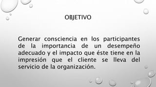 OBJETIVO 
Generar consciencia en los participantes 
de la importancia de un desempeño 
adecuado y el impacto que éste tiene en la 
impresión que el cliente se lleva del 
servicio de la organización. 
 