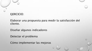 EJERCICIO: 
Elaborar una propuesta para medir la satisfacción del 
cliente. 
Diseñar algunos indicadores 
Detectar el problema 
Cómo implementar las mejoras 
 