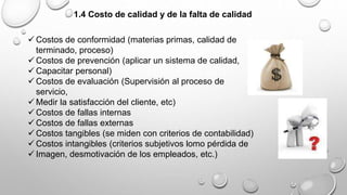 1.4 Costo de calidad y de la falta de calidad 
Costos de conformidad (materias primas, calidad de 
terminado, proceso) 
Costos de prevención (aplicar un sistema de calidad, 
Capacitar personal) 
Costos de evaluación (Supervisión al proceso de 
servicio, 
 Medir la satisfacción del cliente, etc) 
Costos de fallas internas 
Costos de fallas externas 
Costos tangibles (se miden con criterios de contabilidad) 
Costos intangibles (criterios subjetivos lomo pérdida de 
 Imagen, desmotivación de los empleados, etc.) 
 